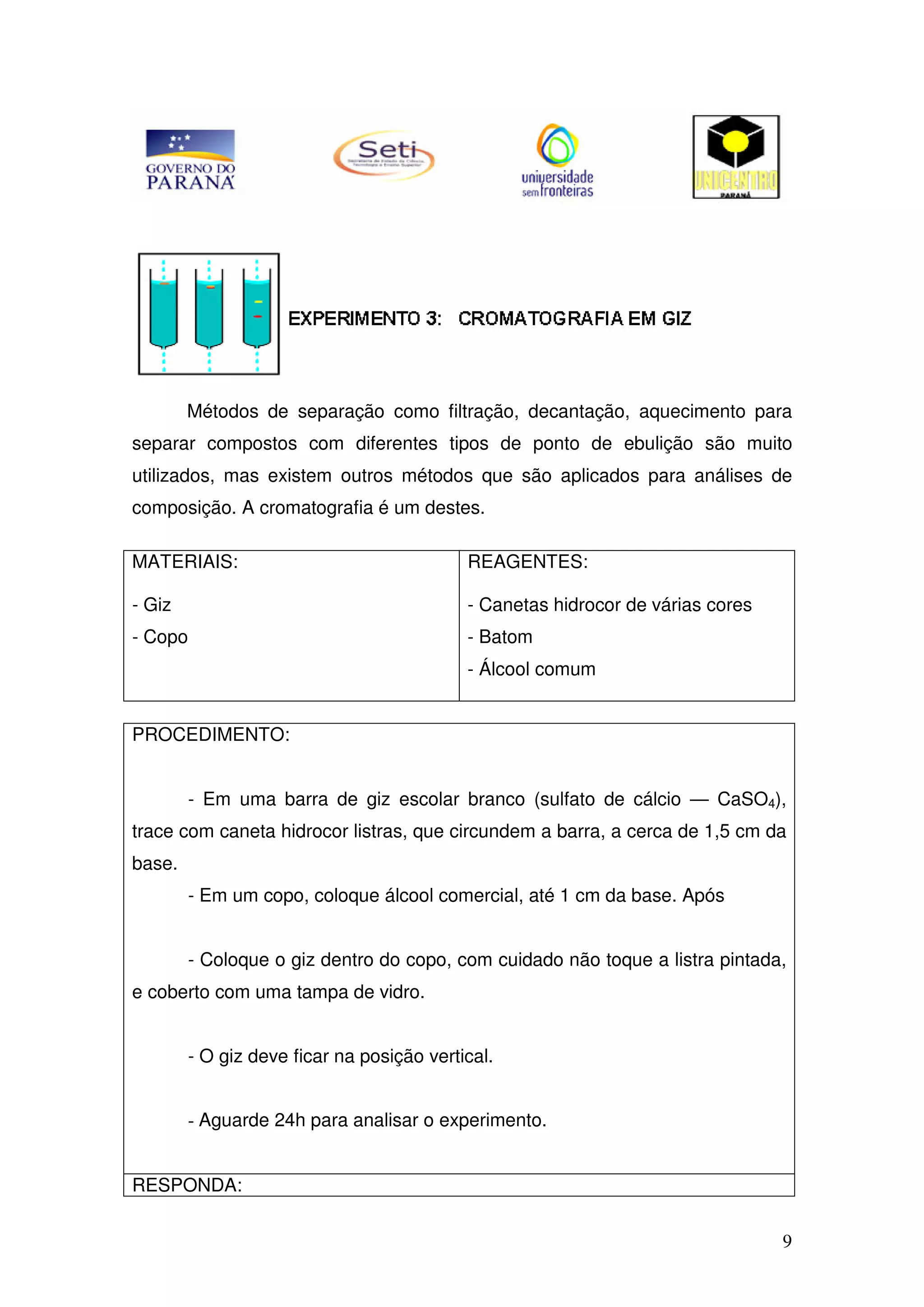 9
Métodos de separação como filtração, decantação, aquecimento para
separar compostos com diferentes tipos de ponto de ebulição são muito
utilizados, mas existem outros métodos que são aplicados para análises de
composição. A cromatografia é um destes.
MATERIAIS:
- Giz
- Copo
REAGENTES:
- Canetas hidrocor de várias cores
- Batom
- Álcool comum
PROCEDIMENTO:
- Em uma barra de giz escolar branco (sulfato de cálcio — CaSO4),
trace com caneta hidrocor listras, que circundem a barra, a cerca de 1,5 cm da
base.
- Em um copo, coloque álcool comercial, até 1 cm da base. Após
- Coloque o giz dentro do copo, com cuidado não toque a listra pintada,
e coberto com uma tampa de vidro.
- O giz deve ficar na posição vertical.
- Aguarde 24h para analisar o experimento.
RESPONDA:
 