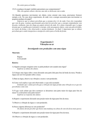 Do centro para as bordas.
15) E os pedaços de papel, também apresentam esse comportamento?
Não, eles apenas sobem e descem, mas não se deslocam com a onda.
16) Quando queremos movimentar um objeto, como arrastar uma mesa, precisamos fornecer
energia a ele. No caso desse experimento, de onde veio a energia necessária para movimentar os
pequenos pedaços de papel?
Espera-se que os alunos percebam que a energia deve vir da onda. Caso eles respondam
que vem da gota, continue questionando para fazê-los perceber que a energia originalmente vem
da gota, realmente, mas ela chega aos papeis através da onda. Se o aluno responder que é a água
da gota que se espalha para transmitir a energia, solte um pequeno objeto, como um grão de feijão,
no centro da forma e eles observarão o mesmo fenômeno. Ao final, é importante que os alunos
percebam que a onda transportou a energia do centro para a borda da forma.
Experimento 2
Vibrações no ar
Investigando sons produzidos com uma régua
Materiais:
Réguas
Livro pesado
Roteiro:
1) Alguém consegue imaginar como se pode produzir som usando uma régua?
Explorar as ideias dos alunos.
2) Coloque uma régua sobre a mesa deixando uma parte dela para fora da borda da mesa. Prenda a
régua com um livro pesado sobre a mesa.
3) Bata na régua, observe sua vibração e escute o som produzido.
4) Como você explica o que está observando e o que está escutando.
Estimular que o aluno perceba que a vibração da régua produz uma vibração no ar que nós
percebemos como som.
5) O que vocês acham que deve acontecer se deixarmos uma parte maior da régua para fora da
mesa? E se deixarmos uma parte menor?
Explorar as respostas dos alunos.
6) Repetir o experimento deixando uma porção maior da régua para fora da mesa.
7) Observe a vibração da régua e o som produzido.
8) Houve alguma diferença no som produzido?
Os alunos devem perceber que houve uma mudança na altura do som (ele ficou mais grave).
9) Repetir o experimento deixando uma porção menor da régua para fora da mesa.
10) Observe a vibração da régua e o som produzido.
 