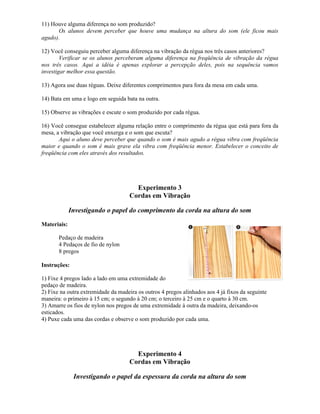 11) Houve alguma diferença no som produzido?
Os alunos devem perceber que houve uma mudança na altura do som (ele ficou mais
agudo).
12) Você conseguiu perceber alguma diferença na vibração da régua nos três casos anteriores?
Verificar se os alunos perceberam alguma diferença na freqüência de vibração da régua
nos três casos. Aqui a idéia é apenas explorar a percepção deles, pois na sequência vamos
investigar melhor essa questão.
13) Agora use duas réguas. Deixe diferentes comprimentos para fora da mesa em cada uma.
14) Bata em uma e logo em seguida bata na outra.
15) Observe as vibrações e escute o som produzido por cada régua.
16) Você consegue estabelecer alguma relação entre o comprimento da régua que está para fora da
mesa, a vibração que você enxerga e o som que escuta?
Aqui o aluno deve perceber que quando o som é mais agudo a régua vibra com freqüência
maior e quando o som é mais grave ela vibra com freqüência menor. Estabelecer o conceito de
freqüência com eles através dos resultados.
Experimento 3
Cordas em Vibração
Investigando o papel do comprimento da corda na altura do som
Materiais:
Pedaço de madeira
4 Pedaços de fio de nylon
8 pregos
Instruções:
1) Fixe 4 pregos lado a lado em uma extremidade do
pedaço de madeira.
2) Fixe na outra extremidade da madeira os outros 4 pregos alinhados aos 4 já fixos da seguinte
maneira: o primeiro à 15 cm; o segundo à 20 cm; o terceiro à 25 cm e o quarto à 30 cm.
3) Amarre os fios de nylon nos pregos de uma extremidade à outra da madeira, deixando-os
esticados.
4) Puxe cada uma das cordas e observe o som produzido por cada uma.
Experimento 4
Cordas em Vibração
Investigando o papel da espessura da corda na altura do som
 