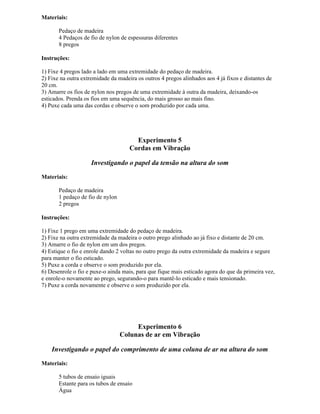 Materiais:
Pedaço de madeira
4 Pedaços de fio de nylon de espessuras diferentes
8 pregos
Instruções:
1) Fixe 4 pregos lado a lado em uma extremidade do pedaço de madeira.
2) Fixe na outra extremidade da madeira os outros 4 pregos alinhados aos 4 já fixos e distantes de
20 cm.
3) Amarre os fios de nylon nos pregos de uma extremidade à outra da madeira, deixando-os
esticados. Prenda os fios em uma sequência, do mais grosso ao mais fino.
4) Puxe cada uma das cordas e observe o som produzido por cada uma.
Experimento 5
Cordas em Vibração
Investigando o papel da tensão na altura do som
Materiais:
Pedaço de madeira
1 pedaço de fio de nylon
2 pregos
Instruções:
1) Fixe 1 prego em uma extremidade do pedaço de madeira.
2) Fixe na outra extremidade da madeira o outro prego alinhado ao já fixo e distante de 20 cm.
3) Amarre o fio de nylon em um dos pregos.
4) Estique o fio e enrole dando 2 voltas no outro prego da outra extremidade da madeira e segure
para manter o fio esticado.
5) Puxe a corda e observe o som produzido por ela.
6) Desenrole o fio e puxe-o ainda mais, para que fique mais esticado agora do que da primeira vez,
e enrole-o novamente ao prego, segurando-o para mantê-lo esticado e mais tensionado.
7) Puxe a corda novamente e observe o som produzido por ela.
Experimento 6
Colunas de ar em Vibração
Investigando o papel do comprimento de uma coluna de ar na altura do som
Materiais:
5 tubos de ensaio iguais
Estante para os tubos de ensaio
Água
 