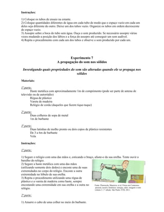 Instruções:
1) Coloque os tubos de ensaio na estante.
2) Coloque quantidades diferentes de água em cada tubo de modo que o espaço vazio em cada um
deles seja diferente do outro. Deixe um dos tubos vazio. Organize os tubos em ordem decrescente
de espaço vazio.
3) Assopre sobre a boca do tubo sem água. Ouça o som produzido. Se necessário assopre várias
vezes mudando a posição dos lábios e a força do assopro até conseguir um som audível.
4) Repita o procedimento com cada um dos tubos e observe o som produzido por cada um.
Experimento 7
A propagação do som nos sólidos
Investigando quais propriedades do som são alteradas quando ele se propaga nos
sólidos
Materiais:
1ª parte:
Haste metálica com aproximadamente 1m de comprimento (pode ser parte de antena de
televisão ou de autorrádio)
Régua de plástico
Vareta de madeira
Relógio de corda (daqueles que fazem tique-taque)
2ª parte:
Duas colheres de sopa de metal
1m de barbante
3ª parte:
Duas latinhas de molho pronto ou dois copos de plástico resistentes
De 3 a 6m de barbante
Vela
Instruções:
1ª parte:
1) Segure o relógio com uma das mãos e, esticando o braço, afaste-o da sua orelha. Tente ouvir o
barulho do relógio.
2) Segure a haste metálica com uma das mãos
(utilizando somente dois dedos) e encoste uma de suas
extremidades no corpo do relógio. Encoste a outra
extremidade no lóbulo de sua orelha.
3) Repita o procedimento utilizando uma régua de
plástico e a vareta de madeira como haste, sempre
encostando uma extremidade em sua orelha e a outra no
relógio.
2ª parte:
1) Amarre o cabo de uma colher no meio do barbante.
Fonte: Pietrocola, Mauricio, et al. Física em Contextos:
pessoal, social e histórico: energia, calor, imagem e som:
volume 2. 1° edição. São Paulo: FTD, 2011.
 
