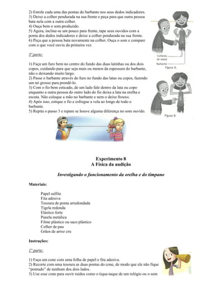 2) Enrole cada uma das pontas do barbante nos seus dedos indicadores.
3) Deixe a colher pendurada na sua frente e peça para que outra pessoa
bata nela com a outra colher.
4) Ouça bem o som produzido.
5) Agora, incline-se um pouco para frente, tape seus ouvidos com a
ponta dos dedos indicadores e deixe a colher pendurada na sua frente.
6) Peça que a pessoa bata novamente na colher. Ouça o som e compare
com o que você ouviu da primeira vez.
3ª parte:
1) Faça um furo bem no centro do fundo das duas latinhas ou dos dois
copos, cuidando para que seja mais ou menos da espessura do barbante,
não o deixando muito largo.
2) Passe o barbante através do furo no fundo das latas ou copos, fazendo
um nó grosso para prendê-lo.
3) Com o fio bem esticado, de um lado fale dentro da lata ou copo
enquanto a outra pessoa do outro lado do fio deixa a lata na orelha e
escuta. Não coloque a mão no barbante e nem o deixe frouxo.
4) Após isso, estique o fio e esfregue a vela ao longo de todo o
barbante.
5) Repita o passo 3 e repare se houve alguma diferença no som ouvido.
Experimento 8
A Física da audição
Investigando o funcionamento da orelha e do tímpano
Materiais:
Papel sulfite
Fita adesiva
Tesoura de ponta arredondada
Tigela redonda
Elástico forte
Panela metálica
Filme plástico ou saco plástico
Colher de pau
Grãos de arroz cru
Instruções:
1° parte:
1) Faça um cone com uma folha de papel e fita adesiva.
2) Recorte com uma tesoura as duas pontas do cone, de modo que ele não fique
“pontudo” de nenhum dos dois lados.
3) Use esse cone para ouvir ruídos como o tique-taque de um relógio ou o som
 