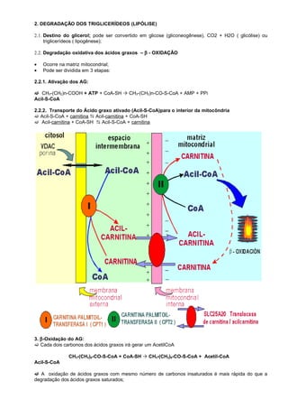 2. DEGRADAÇÃO DOS TRIGLICERÍDEOS (LIPÓLISE)

2.1. Destino do glicerol; pode ser convertido em glicose (gliconeogênese), CO2 + H2O ( glicólise) ou
     triglicerídeos ( lipogênese);

2.2. Degradação oxidativa dos ácidos graxos – β - OXIDAÇÃO

•   Ocorre na matriz mitocondrial;
•   Pode ser dividida em 3 etapas:

2.2.1. Ativação dos AG:

 CH3-(CH2)n-COOH + ATP + CoA-SH  CH3-(CH2)n-CO-S-CoA + AMP + PPi
Acil-S-CoA

2.2.2. Transporte do Ácido graxo ativado (Acil-S-CoA)para o interior da mitocôndria
 Acil-S-CoA + carnitina  Acil-carnitina + CoA-SH
 Acil-carnitina + CoA-SH  Acil-S-CoA + carnitina




3. β -Oxidação do AG:
 Cada dois carbonos dos ácidos graxos irá gerar um AcetilCoA

               CH3-(CH2)8-CO-S-CoA + CoA-SH  CH3-(CH2)6-CO-S-CoA + Acetil-CoA
Acil-S-CoA

 A oxidação de ácidos graxos com mesmo número de carbonos insaturados é mais rápida do que a
degradação dos ácidos graxos saturados;
 