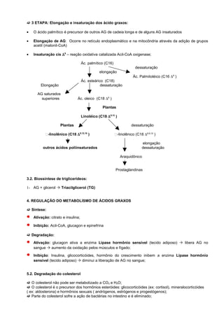  3 ETAPA: Elongação e insaturação dos ácido graxos:

•   O ácido palmítico é precursor de outros AG de cadeia longa e de alguns AG insaturados

•   Elongação de AG: Ocorre no retículo endoplasmático e na mitocôndria através da adição de grupos
    acetil (malonil-CoA)

•   Insaturação cis ∆ 9 – reação oxidativa catalizada Acil-CoA oxigenase;

                                    Ác. palmítico (C16)
                                                                       dessaturação
                                               elongação
                                                                      Äc. Palmitoléico (C16 ∆9 )
                                    Ác. esteárico (C18)
        Elongação                               dessaturação

      AG saturados
        superiores              Ác. oleico (C18 ∆9 )

                                                 Plantas

                                    Linoléico (C18 ∆ 9,12 )

                    Plantas                                          dessaturação

           -linolênico (C18 ∆ 9,12,15 )                  -linolênico (C18 ∆6,9,12 )

                                                                            elongação
         outros ácidos poliinsaturados                                      dessaturação

                                                              Araquidônico


                                                          Prostaglandinas

3.2. Biossíntese de triglicerídeos:

1- AG + glicerol  Triacilglicerol (TG)


4. REGULAÇÃO DO METABOLISMO DE ÁCIDOS GRAXOS

 Síntese:

•   Ativação: citrato e insulina;

•   Inibição: Acil-CoA, glucagon e epinefrina

 Degradação:

•   Ativação: glucagon ativa a enzima Lipase hormônio sensível (tecido adiposo)  libera AG no
    sangue  aumento da oxidação pelos músculos e fígado;

•   Inibição: Insulina, glicocorticóides, hormônio do crescimento inibem a enzima Lipase hormônio
    sensível (tecido adiposo)  diminui a liberação de AG no sangue;


5.2. Degradação do colesterol

 O colesterol não pode ser metabolizado a CO2 e H2O;
 O colesterol é o precursor dos hormônios esteróides: glicocorticóides (ex: cortisol), mineralocorticóides
( ex: aldosterona) e hormônios sexuais ( andrógenos, estrógenos e progestógenos);
 Parte do colesterol sofre a ação de bactérias no intestino e é eliminado;
 