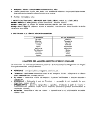 3. No fígado a amônia é convertida em uréia no ciclo da uréia
• Defeitos genéticos no ciclo da uréia levam a um excesso de amônia no sangue (desordens mentais,
   desenvolvimento retardado podendo levar ao coma e morte.

4. A uréia é eliminada na urina

´ A EXCREÇÃO DO GRUPO AMINO PODE SER COMO: AMÔNIA, URÉIA OU ÁCIDO ÚRICO
ANIMAIS AMONOTÉLICOS (peixes)- excreta amônia livre – ambiente aquático
ANIMAIS UREOTÉLICOS (maioria dos animais terrestres) – excreta uréia (ciclo da uréia)
ANIMAIS URICOTÉLICOS (pássaros, largatos e serpentes) – excreta ácido úrico- excreção do amino
numa forma semi-sólida;


3. BIOSSÍNTESE DOS AMINOÁCIDOS NÃO ESSENCIAIS

                              Aa essencias                          Aa não essenciais
                                 Arginina                                Alanina
                                 Histidina                             Asparagina
                                Isoleucina                              Aspartato
                                 Leucina                                 Cisteína
                                  Lisina                                Glutamato
                                Metionina                               Glutamina
                               Fenilalanina                              Glicina
                                 Treonina                                Prolina
                                Triptofano                                Serina
                                  Valina                                 Tirosina


               CONVERSÃO DOS AMINOÁCIDOS EM PRODUTOS ESPECIALIZADOS

Os aminoácidos são unidades construtoras de proteínas e de muitos compostos nitrogenados com funções
fisiológicas importantes, como por exemplo:

•   PORFIRINAS - heme (hemoglobina, mioglobina, citocromos, etc.)
•   CREATINA - Fosfocretina (depósito de fosfato de alta energia no múculo) . A degradação da creatina
    gera a creatinina que é excretada na urina
•   HISTAMINA – Sintetizada à partir da Histidina – poderoso vasodilatador  reações alérgicas e
    inflamatórias;
•   SEROTONINA – Sintetizada à partir do Triptofano  percepção de dor, regulação do sono,
    temperatura e pressão arterial;
•   CATECOLAMINAS - dopamina, norepinefrina e epinefrina. Sintetizadas à partir de Tirosina 
    neurotransmissores (cérebro e sistema nervoso autônomo) e hormônios (controle do metabolismo de
    carboidratos e lipídeos)
•   MELANINA - Sintetizadas à partir de Tirosina  pigmento que dá cor principalmente aos olhos,
    cabelos e pele.
 