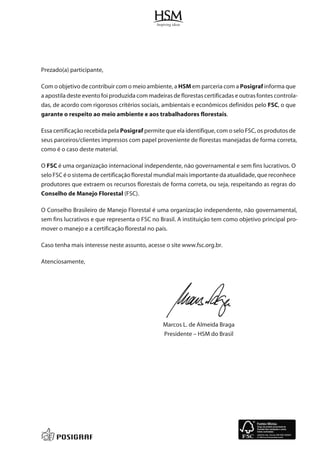 Prezado(a) participante,
Com o objetivo de contribuir com o meio ambiente, a HSM em parceria com a Posigraf informa que
a apostila deste evento foi produzida com madeiras de florestas certificadas e outras fontes controla-
das, de acordo com rigorosos critérios sociais, ambientais e econômicos definidos pelo FSC, o que
garante o respeito ao meio ambiente e aos trabalhadores florestais.
Essa certificação recebida pela Posigraf permite que ela identifique, com o selo FSC, os produtos de
seus parceiros/clientes impressos com papel proveniente de florestas manejadas de forma correta,
como é o caso deste material.
O FSC é uma organização internacional independente, não governamental e sem fins lucrativos. O
selo FSC é o sistema de certificação florestal mundial mais importante da atualidade, que reconhece
produtores que extraem os recursos florestais de forma correta, ou seja, respeitando as regras do
Conselho de Manejo Florestal (FSC).
O Conselho Brasileiro de Manejo Florestal é uma organização independente, não governamental,
sem fins lucrativos e que representa o FSC no Brasil. A instituição tem como objetivo principal pro-
mover o manejo e a certificação florestal no país.
Caso tenha mais interesse neste assunto, acesse o site www.fsc.org.br.
Atenciosamente,
Marcos L. de Almeida Braga
Presidente – HSM do Brasil
 