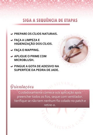 PREPARE OS CÍLIOS NATURAIS.
FAÇA A LIMPEZA E
HIGIENIZAÇÃO DOS CÍLIOS.
FAÇA O MAPPING.
APLIQUE O PRIME COM
MICROBLUSH.
PINGUE A GOTA DE ADESIVO NA
SUPERFÍCIE DA PEDRA DE JADE.
Cuidadosamente comece sua aplicação após
preencher todos os fios, seque com ventilador.
Verifique se não tem nenhum fio colado no patch e
retire-o.
 