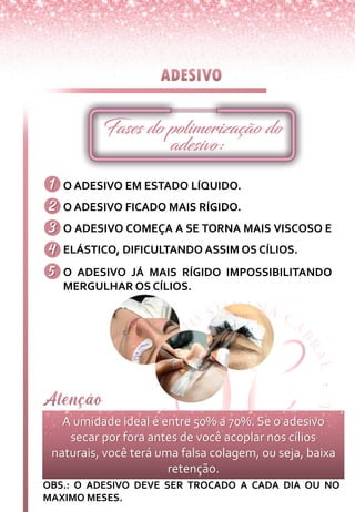 O ADESIVO EM ESTADO LÍQUIDO.
O ADESIVO FICADO MAIS RÍGIDO.
O ADESIVO COMEÇA A SE TORNA MAIS VISCOSO E
ELÁSTICO, DIFICULTANDO ASSIM OS CÍLIOS.
O ADESIVO JÁ MAIS RÍGIDO IMPOSSIBILITANDO
MERGULHAR OS CÍLIOS.
A umidade ideal é entre 50% a 70%. Se o adesivo
secar por fora antes de você acoplar nos cílios
naturais, você terá uma falsa colagem, ou seja, baixa
retenção.
OBS.: O ADESIVO DEVE SER TROCADO A CADA DIA OU NO
MAXIMO MESES.
 