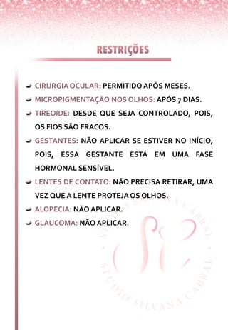 CIRURGIAOCULAR: PERMITIDO APÓS MESES.
MICROPIGMENTAÇÃO NOS OLHOS: APÓS 7 DIAS.
TIREOIDE: DESDE QUE SEJA CONTROLADO, POIS,
OS FIOS SÃO FRACOS.
GESTANTES: NÃO APLICAR SE ESTIVER NO INÍCIO,
POIS, ESSA GESTANTE ESTÁ EM UMA FASE
HORMONAL SENSÍVEL.
LENTES DE CONTATO: NÃO PRECISA RETIRAR, UMA
VEZ QUE A LENTE PROTEJA OS OLHOS.
ALOPECIA: NÃO APLICAR.
GLAUCOMA: NÃO APLICAR.
 