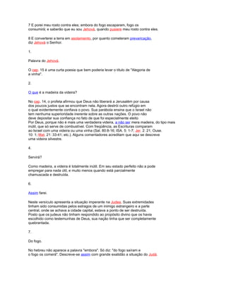 7 E porei meu rosto contra eles; embora do fogo escaparam, fogo os
consumirá; e saberão que eu sou Jehová, quando pusiere meu rosto contra eles.
8 E converterei a terra em asolamiento, por quanto cometeram prevaricação,
diz Jehová o Senhor.
1.
Palavra do Jehová.
O cap. 15 é uma curta poesia que bem poderia levar o título de "Alegoria de
a vinha".
2.
O que é a madeira da videira?
No cap. 14, o profeta afirmou que Deus não liberará a Jerusalém por causa
dos poucos justos que se encontram nela. Agora destrói outro refúgio em
o qual evidentemente confiava o povo. Sua parábola ensina que o Israel não
tem nenhuma superioridade inerente sobre as outras nações. O povo não
deve depositar sua confiança no fato de que foi especialmente eleito
Por Deus, porque não é mais uma verdadeira videira, a não ser mera madeira, do tipo mais
inútil, que só serve de combustível. Com freqüência, as Escrituras comparam
ao Israel com uma videira ou uma vinha (Sal. 80:8-16; ISA. 5: 1-7; Jer. 2: 21; Ouse.
10: 1; Mat. 21: 33-41; etc.). Alguns comentadores acreditam que aqui se descreve
uma videira silvestre.
4.
Servirá?
Como madeira, a videira é totalmente inútil. Em seu estado perfeito não a pode
empregar para nada útil, e muito menos quando está parcialmente
chamuscada e destruída.
6.
Assim farei.
Neste versículo apresenta a situação imperante na Judea. Suas extremidades
tinham sido consumidas pelos estragos de um inimigo estrangeiro e a parte
central, onde se achava a cidade capital, estava a ponto de ser destruída.
Posto que os judeus não tinham respondido ao propósito divino que os havia
escolhido como testemunhas de Deus, sua nação tinha que ser completamente
quebrantada.
7.
Do fogo.
No hebreu não aparece a palavra "embora". Só diz: "do fogo saíram e
o fogo os comerá". Descreve-se assim com grande exatidão a situação do Judá.
 