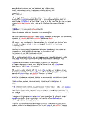 A nação já se consumou nos dois extremos, e a parte do meio
estava chamuscada e logo tinha que ser entregue ao fogo. 654
CAPÍTULO 16
1 A condição de Jerusalém, é comparada com uma recém-nascida em completo
abandono. 6 O tenro amor de Deus por ela. 15 Sua degradante prostituição. 35
Seu horrendo julgamento. 44 Seu pecado, igual ao de sua mãe, mas pior que o de seus
irmana Sodoma e Samaria, exige castigos. 60 Lhe promete misericórdia para
o fim.
1 VEIO para mim palavra do Jehová, dizendo:
2 Filho de homem, notifica a Jerusalém suas abominações,
3 e dava: Assim há dito Jehová o Senhor sobre Jerusalém: Sua origem, seu nascimento,
é da terra do Canaán; seu pai foi amorreo, e sua mãe hetea.
4 E quanto a seu nascimento, o dia que nasceu não foi talhado seu umbigo, nem
foi lavada com águas para te limpar, nem salgada com sal, nem foi envolta
com bandagens.
5 Não houve olho que se compadecesse de ti para te fazer algo disto, tendo de
ti misericórdia; mas sim foi jogada sobre a face do campo, com
menosprezo de sua vida, no dia que nasceu.
6 E eu passei junto a ti, e te vi suja em seus sangues, e quando estava em vocês
sangues te disse: Vive! Sim, disse-te, quando estava em seus sangues: Vive!
7 Te fiz multiplicar como a erva do campo; e cresceu e te fez grande,
e chegou a ser muito formosa; seus peitos se formaram, e seu cabelo havia
crescido; mas estava nua e descoberta.
8 E passei eu outra vez junto a ti, e te olhei, e hei aqui que seu tempo era tempo
de amores; e estendi meu manto sobre ti, e cobri sua nudez; e te dava juramento
e entrei em pacto contigo, diz Jehová o Senhor, e foi minha.
9 Te lavei com água, e lavei seus sangues de em cima de ti, e te ungi com azeite;
10 e te vesti de bordado, calcei de texugo, rodeei-te de linho e te cobri de
seda.
11 Te embelezei com adornos, e pus braceletes em seus braços e colar a seu pescoço.
12 Pus jóias em seu nariz, e brincos em suas orelhas, e uma formosa diadema em
sua cabeça.
13 Assim foi adornada de ouro e de prata, e seu vestido era de linho fino, seda e
bordado; comeu flor de farinha de trigo, mel e azeite; e foi embelezada em
extremo, prosperou até chegar a reinar.
14 E saiu seu renome entre as nações por causa de sua formosura; porque era
perfeita, por causa de minha formosura que eu pus sobre ti, diz Jehová o Senhor.
 