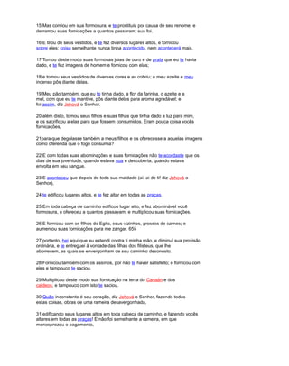 15 Mas confiou em sua formosura, e te prostituiu por causa de seu renome, e
derramou suas fornicações a quantos passaram; sua foi.
16 E tirou de seus vestidos, e te fez diversos lugares altos, e fornicou
sobre eles; coisa semelhante nunca tinha acontecido, nem acontecerá mais.
17 Tomou deste modo suas formosas jóias de ouro e de prata que eu te havia
dado, e te fez imagens de homem e fornicou com elas;
18 e tomou seus vestidos de diversas cores e as cobriu; e meu azeite e meu
incenso pôs diante delas.
19 Meu pão também, que eu te tinha dado, a flor da farinha, o azeite e a
mel, com que eu te mantive, pôs diante delas para aroma agradável; e
foi assim, diz Jehová o Senhor.
20 além disto, tomou seus filhos e suas filhas que tinha dado a luz para mim,
e os sacrificou a elas para que fossem consumidos. Eram pouca coisa vocês
fornicações,
21para que degolasse também a meus filhos e os oferecesse a aquelas imagens
como oferenda que o fogo consumia?
22 E com todas suas abominações e suas fornicações não te acordaste que os
dias de sua juventude, quando estava nua e descoberta, quando estava
envolta em seu sangue.
23 E aconteceu que depois de toda sua maldade (ai, ai de ti! diz Jehová o
Senhor),
24 te edificou lugares altos, e te fez altar em todas as praças.
25 Em toda cabeça de caminho edificou lugar alto, e fez abominável você
formosura, e ofereceu a quantos passavam, e multiplicou suas fornicações.
26 E fornicou com os filhos do Egito, seus vizinhos, grossos de carnes; e
aumentou suas fornicações para me zangar. 655
27 portanto, hei aqui que eu estendi contra ti minha mão, e diminuí sua provisão
ordinária, e te entreguei à vontade das filhas dos filisteus, que lhe
aborrecem, as quais se envergonham de seu caminho desonesto.
28 Fornicou também com os assírios, por não te haver satisfeito; e fornicou com
eles e tampouco te saciou.
29 Multiplicou deste modo sua fornicação na terra do Canaán e dos
caldeos, e tampouco com isto te saciou.
30 Quão inconstante é seu coração, diz Jehová o Senhor, fazendo todas
estas coisas, obras de uma rameira desavergonhada,
31 edificando seus lugares altos em toda cabeça de caminho, e fazendo vocês
altares em todas as praças! E não foi semelhante a rameira, em que
menosprezou o pagamento,
 