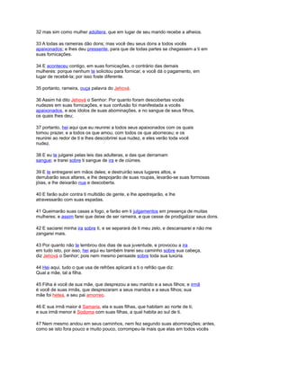 32 mas sim como mulher adúltera, que em lugar de seu marido recebe a alheios.
33 A todas as rameiras dão dons; mas você deu seus dons a todos vocês
apaixonados; e lhes deu pressente, para que de todas partes se chegassem a ti em
suas fornicações.
34 E aconteceu contigo, em suas fornicações, o contrário das demais
mulheres: porque nenhum te solicitou para fornicar, e você dá o pagamento, em
lugar de recebê-la; por isso foste diferente.
35 portanto, rameira, ouça palavra do Jehová.
36 Assim há dito Jehová o Senhor: Por quanto foram descobertas vocês
nudezes em suas fornicações, e sua confusão foi manifestada a vocês
apaixonados, e aos ídolos de suas abominações, e no sangue de seus filhos,
os quais lhes deu;
37 portanto, hei aqui que eu reunirei a todos seus apaixonados com os quais
tomou prazer, e a todos os que amou, com todos os que aborreceu; e os
reunirei ao redor de ti e lhes descobrirei sua nudez, e eles verão toda você
nudez.
38 E eu te julgarei pelas leis das adulteras, e das que derramam
sangue; e trarei sobre ti sangue de ira e de ciúmes.
39 E te entregarei em mãos deles; e destruirão seus lugares altos, e
derrubarão seus altares, e lhe despojarão de suas roupas, levarão-se suas formosas
jóias, e lhe deixarão nua e descoberta.
40 E farão subir contra ti multidão de gente, e lhe apedrejarão, e lhe
atravessarão com suas espadas.
41 Queimarão suas casas a fogo, e farão em ti julgamentos em presença de muitas
mulheres; e assim farei que deixe de ser rameira, e que cesse de prodigalizar seus dons.
42 E saciarei minha ira sobre ti, e se separará de ti meu zelo, e descansarei e não me
zangarei mais.
43 Por quanto não te lembrou dos dias de sua juventude, e provocou a ira
em tudo isto, por isso, hei aqui eu também trarei seu caminho sobre sua cabeça,
diz Jehová o Senhor; pois nem mesmo pensaste sobre toda sua luxúria.
44 Hei aqui, tudo o que usa de refrões aplicará a ti o refrão que diz:
Qual a mãe, tal a filha.
45 Filha é você de sua mãe, que desprezou a seu marido e a seus filhos; e irmã
é você de suas irmãs, que desprezaram a seus maridos e a seus filhos; sua
mãe foi hetea, e seu pai amorreo.
46 E sua irmã maior é Samaria, ela e suas filhas, que habitam ao norte de ti;
e sua irmã menor é Sodoma com suas filhas, a qual habita ao sul de ti.
47 Nem mesmo andou em seus caminhos, nem fez segundo suas abominações; antes,
como se isto fora pouco e muito pouco, corrompeu-te mais que elas em todos vocês
 