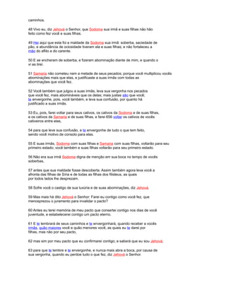 caminhos.
48 Vivo eu, diz Jehová o Senhor, que Sodoma sua irmã e suas filhas não hão
feito como fez você e suas filhas.
49 Hei aqui que esta foi a maldade da Sodoma sua irmã: soberba, saciedade de
pão, e abundância de ociosidade tiveram ela e suas filhas; e não fortaleceu a
mão do aflito e do carente.
50 E se encheram de soberba, e fizeram abominação diante de mim, e quando o
vi as tirei.
51 Samaria não cometeu nem a metade de seus pecados; porque você multiplicou vocês
abominações mais que elas, e justificaste a suas irmãs com todas as
abominações que você fez.
52 Você também que julgou a suas irmãs, leva sua vergonha nos pecados
que você fez, mais abomináveis que os delas; mais justas são que você;
te envergonhe, pois, você também, e leva sua confusão, por quanto há
justificado a suas irmãs.
53 Eu, pois, farei voltar para seus cativos, os cativos da Sodoma e de suas filhas,
e os cativos da Samaria e de suas filhas, e farei 656 voltar os cativos de vocês
cativeiros entre elas,
54 para que leve sua confusão, e te envergonhe de tudo o que tem feito,
sendo você motivo de consolo para elas.
55 E suas irmãs, Sodoma com suas filhas e Samaria com suas filhas, voltarão para seu
primeiro estado; você também e suas filhas voltarão para seu primeiro estado.
56 Não era sua irmã Sodoma digna de menção em sua boca no tempo de vocês
soberbas,
57 antes que sua maldade fosse descoberta. Assim também agora leva você a
afronta das filhas de Síria e de todas as filhas dos filisteus, as quais
por todos lados lhe desprezam.
58 Sofre você o castigo de sua luxúria e de suas abominações, diz Jehová.
59 Mas mais há dito Jehová o Senhor: Farei eu contigo como você fez, que
menosprezou o juramento para invalidar o pacto?
60 Antes eu terei memória de meu pacto que consertei contigo nos dias de você
juventude, e estabelecerei contigo um pacto eterno.
61 E te lembrará de seus caminhos e te envergonhará, quando receber a vocês
irmãs, quão maiores você e quão menores você, as quais eu te darei por
filhas, mas não por seu pacto,
62 mas sim por meu pacto que eu confirmarei contigo; e saberá que eu sou Jehová;
63 para que te lembre e te envergonhe, e nunca mais abra a boca, por causa de
sua vergonha, quando eu perdoe tudo o que fez, diz Jehová o Senhor.
 