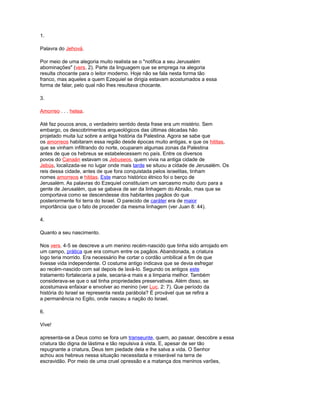 1.
Palavra do Jehová.
Por meio de uma alegoria muito realista se o "notifica a seu Jerusalém
abominações" (vers. 2). Parte da linguagem que se emprega na alegoria
resulta chocante para o leitor moderno. Hoje não se fala nesta forma tão
franco, mas aqueles a quem Ezequiel se dirigia estavam acostumados a essa
forma de falar, pelo qual não lhes resultava chocante.
3.
Amorreo . . . hetea.
Até faz poucos anos, o verdadeiro sentido desta frase era um mistério. Sem
embargo, os descobrimentos arqueológicos das últimas décadas hão
projetado muita luz sobre a antiga história da Palestina. Agora se sabe que
os amorreos habitaram essa região desde épocas muito antigas, e que os hititas,
que se vinham infiltrando do norte, ocuparam algumas zonas da Palestina
antes de que os hebreus se estabelecessem no país. Entre os diversos
povos do Canaán estavam os Jebuseos, quem vivia na antiga cidade de
Jebús, localizada-se no lugar onde mais tarde se situou a cidade de Jerusalém. Os
reis dessa cidade, antes de que fora conquistada pelos israelitas, tinham
nomes amorreos e hititas. Este marco histórico étnico foi o berço de
Jerusalém. As palavras do Ezequiel constituíam um sarcasmo muito duro para a
gente de Jerusalém, que se gabava de ser da linhagem do Abraão, mas que se
comportava como se descendesse dos habitantes pagãos do que
posteriormente foi terra do Israel. O parecido de caráter era de maior
importância que o fato de proceder da mesma linhagem (ver Juan 8: 44).
4.
Quanto a seu nascimento.
Nos vers. 4-5 se descreve a um menino recém-nascido que tinha sido arrojado em
um campo, prática que era comum entre os pagãos. Abandonada, a criatura
logo teria morrido. Era necessário lhe cortar o cordão umbilical a fim de que
tivesse vida independente. O costume antigo indicava que se devia esfregar
ao recém-nascido com sal depois de lavá-lo. Segundo os antigos este
tratamento fortaleceria a pele, secaria-a mais e a limparia melhor. Também
considerava-se que o sal tinha propriedades preservativas. Além disso, se
acostumava enfaixar e envolver ao menino (ver Luc. 2: 7). Que período da
história do Israel se representa nesta parábola? É provável que se refira a
a permanência no Egito, onde nasceu a nação do Israel.
6.
Vive!
apresenta-se a Deus como se fora um transeunte, quem, ao passar, descobre a essa
criatura tão digna de lástima e tão repulsiva à vista. E, apesar de ser tão
repugnante a criatura, Deus tem piedade dela e lhe salva a vida. O Senhor
achou aos hebreus nessa situação necessitada e miserável na terra de
escravidão. Por meio de uma cruel opressão e a matança dos meninos varões,
 