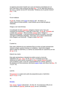 os egípcios procuraram impedir que o povo do Israel se convertesse em um
povo mais forte e mais numeroso que eles (Exo. 1: 9-14). Mas Deus benzeu a
seu povo, e apesar da dura 657 escravidão, "fortaleceu-se em grande maneira"
(Exo. 1: 20).
7.
Fiz-te multiplicar.
A LXX diz: "Cresce; como broto do campo te dei". No hebreu, os
verbos estão em tempo perfeito, o qual indicaria que se trata de ações já
realizadas.
Chegou a ser muito formosa.
A vocalização do texto masorético obrigaria a traduzir como "veio com
ornamento de ornamentos", o qual não é muito claro. A LXX diz: "Entrastes em
a cidade das cuidades". Mas as versões siríacas dizem: "Chegou à
idade da menstruação", o qual seria possível entender do hebreu, se se fizer
uma ligeira modificação ortográfica. Quer dizer, que a criatura abandonada
tinha chegado a ser senhorita. "Chegou à idade núbil" (BJ).
8.
E passei eu.
Esta visita é diferente da que realizasse Deus ao achar ao Israel recentemente
nascido no Egito, quando o benzeu e o multiplicou. Israel tinha chegado
agora à idade do matrimônio, e o Senhor se compromete em casamento com ele
(cf. Jer. 2: 2).
Estendi meu manto.
Esta ação representava a intenção de conferir a jovem a honra do
matrimônio (ver com. Deut. 22: 30; Rut 3: 9). É evidente que se faz
referência ao solene acordo consertado no Sinaí, quando Jehová fez pacto
com os hebreus, quem, a sua vez, comprometeram-se a amá-lo, adorá-lo e
lhe obedecer em forma exclusiva, eliminando assim a todo outro Deus rival (Exo. 19:
1-9; 24: 1-8).
9.
Lavei-te.
O lavamiento e o unção eram parte dos preparativos para o matrimônio
(Rut 3: 3; Est. 2: 12).
10.
Bordado.
Heb. riqmah, "tecido multicolorido". Em Sal. 45: 14 se descreve à filha do rei
como vestida de reqamoth, plural de riqmah (ver ali o comentário).
 