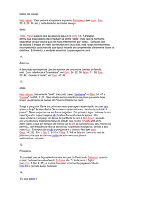 Calcei de texugo.
Heb. tajash. Esta palavra só aparece aqui e no Pentateuco (ver com. Exo.
25: 5; 26: 14; etc.), onde também se traduz texugo.
Seda.
Heb . meshi palavra que só aparece aqui e no vers. 13. A tradição
afirma que esta palavra deve traduzir-se como "seda", mas não há nenhuma
segurança de que seja o que nós hoje entendemos por "seda". Ezequiel fala
de tecidos e artigos de vestir conhecidos em seus dias, mas nosso conhecimento
incompleto dos costumes de sua época impede de compreender claramente todos os
detalhes. Entretanto, a verdade essencial da passagem é clara.
11.
Adornos.
A descrição corresponde com os adornos de uma noiva oriental de família
real. Com referência a "braceletes", ver Gén. 24: 22, 30; Núm. 31: 50; Eze.
23: 42. Quanto a "colar", ver Gén. 41: 42.
12.
Jóias.
Heb. nézem, literalmente "anel", traduzido como "pendente" no Gén. 24: 47 e
"joyeles" na ISA. 3: 21. Sem dúvida se faz referência às jóias que ainda hoje
levam usualmente as damas do Próximo Oriente no nariz.
Surge a pergunta: Deve encontrar-se nesta passagem a permissão de usar tais
adornos hoje? Acaso não foi Deus mesmo quem adornou com tanta profusão à
jovem? Deve responder-se em forma negativa. Em primeiro lugar, trata-se de um
caso figurado, cujas imagens são tiradas dos costumes da época. Um
caso similar é o emprego do Jesus da parábola do rico e do Lázaro, apoiada
em uma doutrina totalmente falsa do estado dos mortos (PVGM 206-207).
Além disso, o que em tempos de menos luz do AT se sancionou ou pelo menos se
permitiu, com freqüência não se sancionou no período evangélico, devido a seu
maior luz. Exemplos disto são a poligamia e o divórcio fácil (ver com.
Deut. 14: 26). Em 1 Tim. 2: 9-10 e 1 Ped. 3: 3-4 se fala em contra do uso de
jóias e contra que as damas cristãs se adornem com jóias e
vestimentas custosas.
13.
Prosperou.
É provável que se faça referência aos tempos do David e do Salomón, quando
o reino do Israel se estendeu do Eufrates até "o limite com o Egito"
(ver com. 1 Rei. 4: 21), e muitos dos reino vizinhos lhe pagavam tributo.
Este foi o período áureo do Israel.
14.
Eu pus sobre ti.
 