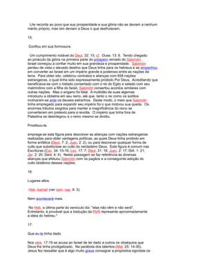 Lhe recorda ao povo que sua prosperidade e sua glória não se deviam a nenhum
mérito próprio, mas sim deviam a Deus o que desfrutavam.
15.
Confiou em sua formosura.
Um cumprimento notável do Deut. 32: 15; cf. Ouse. 13: 6. Tendo chegado
ao pináculo da glória na primeira parte do próspero reinado do Salomón,
Israel começou a confiar muito em sua grandeza e prosperidade. Salomón
perdeu de vista o elevado destino que Deus tinha para os hebreus e se empenhou
em converter ao Israel em um império grande e poderoso entre as nações da
terra. Para obter isto, celebrou contratos e alianças com 658 nações
estrangeiras, o qual tinha sido expressamente proibido Por Deus. Acreditando que
beneficiava-se com o tratado consertado com o rei do Egito e selado com seu
matrimônio com a filha do faraó, Salomón consertou acordos similares com
outras nações. Mas o engano foi fatal. A multidão de suas algemas
introduziu a idolatria em seu reino, até que, tanto o rei como os súditos
inclinaram-se ante os deuses estranhos. Deste modo, o meio que Salomón
tinha empregado para expandir seu império foi o que motivou sua queda. Os
enormes tributos exigidos para manter a magnificência do reino se
converteram em pretexto para a revolta. O império que tinha fora de
Palestina se desintegrou e o reino mesmo se dividiu.
Prostituiu-te.
emprega-se esta figura para descrever as alianças com nações estrangeiras
realizadas para obter vantagens políticas, as quais Deus tinha proibido em
forma enfática (Deut. 7: 2; Juec. 2: 2), ou para descrever qualquer forma de
culto que substituísse ao culto do verdadeiro Deus. Esta figura é comum nas
Escrituras (Exo. 34: 15-16; Lev. 17: 7; Deut. 31: 16; Juec. 2: 17; ISA. 1: 21;
Jer. 2: 20; Sant. 4: 4). Nesta passagem se faz referência às diversas
alianças que efetuou Salomón com os pagãos e a conseguinte adoção do
culto idolátrico dessas nações.
16.
Lugares altos.
Heb. bamah (ver com. cap. 6: 3).
Nem acontecerá mais.
No Heb. a última parte do versículo diz: "elas não vêm e não será".
Entretanto, é provável que a tradução da RVR represente aproximadamente
a idéia do hebreu.*
17.
Que eu te tinha dado.
Nos vers. 17-19 se acusa ao Israel de ter dado a outros os obséquios que
Deus lhe tinha prodigalizado. Na parábola dos talentos (Mat. 25: 14-30),
Jesus fez ressaltar que é algo muito grave consagrar a propósitos egoístas os
 