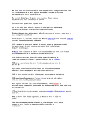 4 E olhei, e hei aqui vinha do norte um vento tempestuoso, e uma grande nuvem, com
um fogo envolvente, e ao redor dele um resplendor, e no meio do fogo algo
que parecia como bronze resplandecente,
5 e em meio dela a figura de quatro seres viventes. E esta era seu
aparência: havia neles semelhança de homem.
6 Cada um tinha quatro caras e quatro asas.
7 E os pés deles eram direitos, e a planta de seus pés como planta de pé
de bezerro; e cintilavam a maneira de bronze muito brunido.
8 debaixo de suas asas, a seus quatro lados, tinham mãos de homem; e suas caras e
suas asas pelos quatro lados.
9 Com as asas se juntavam o um ao outro. Não se voltavam quando andavam, a não ser
que cada um caminhava direito para frente.
10 E o aspecto de suas caras era cara de homem, e cara de leão ao lado direito
dos quatro, e cara de boi à esquerda nos quatro; deste modo havia em
os quatro cara de águia.
11 Assim eram suas caras. E tinham suas asas estendidas por cima, cada um dois,
as quais se juntavam; e as outras dois cobriam seus corpos.
12 E cada um caminhava direito para frente; para onde o espírito os
movia que andassem, andavam; e quando andavam, não se voltavam.
13 Quanto à semelhança dos seres viventes, seu aspecto era como de
carvões de
fogo acesos, como visão de tochas acesos que andava entre os seres
viventes; e o fogo resplandecia, e do fogo saíam relâmpagos.
14 E os seres viventes corriam e voltavam para semelhança de relâmpagos.
15 Enquanto eu olhava os seres viventes, hei aqui uma roda sobre a terra
junto aos seres viventes, aos quatro lados.
16 O aspecto das rodas e sua obra era semelhante à cor do crisólito. E
as quatro tinham uma mesma semelhança; sua aparência e sua obra eram como roda
em meio de roda.
17 Quando andavam, moviam-se para seus quatro custados; não se voltavam quando
andavam.
18 E seus aros eram altos e espantosos, e cheios de olhos ao redor nas
quatro.
19 E quando os seres viventes andavam, as rodas andavam junto a eles; e
quando os seres viventes se levantavam da terra, as rodas se
levantavam.
 