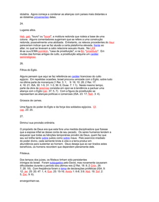 idolatria. Agora começa a condenar as alianças com países mais distantes e
as idolatrias provenientes deles.
24.
Lugares altos.
Heb. gab, "touro" ou "bocel", a moldura redonda que rodeia a base de uma
coluna. Alguns comentadores sugeriram que se refere a uma construção
redonda, possivelmente uma abóbada. Entretanto, os relevos procedentes do Asur
pareceriam indicar que se faz alusão a certa plataforma elevada, frente ao
altar, no qual se levavam a cabo relacione sexuais rituais. Na LXX
lê-se ou«z'k'MA pornikón, "casa de prostituição", e na BJ, "prostíbulo". Em
muitas das formas antigas de culto, a prostituição adquiria um caráter
semirreligioso.
26.
Filhos do Egito.
Alguns pensam que aqui se faz referência ao caráter licencioso do culto
egípcio. Em repetidas ocasiões, Israel procurou amizade com o Egito, sobre tudo
na última parte da monarquia (1 Rei. 3: 1; 9: 16; 10: 28; 2 Rei. 17:
4; 18: 21; ISA. 30: 1-5; 31: 1-3; 36: 6; Ouse. 7: 1 1). Neste mesmo tempo,
parte da obra de jeremías consistia em opor-se à tendência a pactuar uma
aliança com o Egito (Jer. 37: 5, 7). Com a figura da prostituição se
representam as alianças políticas e comerciais (ISA. 23: 17; Nah. 3: 4).
Grossos de carnes.
Uma figura do poder do Egito e da força dos soldados egípcios. Cf.
cap. 23: 20.
27.
Diminuí sua provisão ordinária.
O propósito de Deus era que esta fora uma medida disciplinadora que fizesse
que a esposa infiel se desse conta de seu pecado. Os seres humanos tendem a
esquecer que todas as bênções temporárias provêm de Deus, quem faz que
seu sol brilhe tanto sobre justos como sobre maus. Pelo exercício imediato
do poder divino, cada semente brota à vida e a terra produz em
abundância para sustentar ao homem. Deus deseja que ao ser tirados estes
benefícios, os homens recordem que dependem plenamente dele.
Filisteus.
Dos tempos dos juizes, os filisteus tinham sido persistentes
inimigos do Israel. Foram subjugados pelo David, mas novamente causaram
dificuldades durante o período dos últimos reis (2 Rei. 18: 8; 2 Crón. 26:
7; 28: 18). Com freqüência foram o tema de declarações proféticas (ISA. 9:
12; Jer. 25: 20; 47: 1, 4; Eze. 25: 15-16; Amós 1: 6-8; 3:9; Abd. 19; Sof. 2:
5; Zac. 9: 6).
envergonham-se.
 