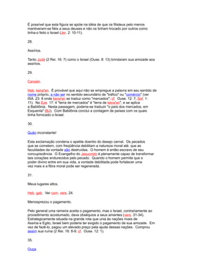 É possível que esta figura se apóie na idéia de que os filisteus pelo menos
mantiveram-se fiéis a seus deuses e não os tinham trocado por outros como
tinha-o feito o Israel (Jer. 2: 10-11).
28.
Assírios.
Tanto Judá (2 Rei. 16: 7) como o Israel (Ouse. 8: 13) brindaram sua amizade aos
assírios.
29.
Canaán.
Heb. kena'an. É provável que aqui não se empregue a palavra em seu sentido de
nome próprio, a não ser no sentido secundário de "tráfico" ou "comércio" (ver
ISA. 23: 8 onde kena'an se traduz como "mercados"; cf. Ouse. 12: 7; Sof. 1:
11). No Eze. 17: 4 "terra de mercados" é "terra de kena'an", e se aplica
a Babilônia. Nesta passagem, poderia-se traduzir "o país dos mercados, em
Esquenta" (BJ). Com Babilônia conclui a contagem de países com os quais
tinha fornicado o Israel.
30.
Quão inconstante!
Esta exclamação condena o apetite doentio do desejo carnal. Os pecados
que se cometem, com freqüência debilitam a natureza moral até. que as
faculdades da vontade são destruídas. O homem é então escravo de seu
concupiscência. O Evangelho do Jesucristo é plenamente capaz de transformar
tais corações endurecidos pelo pecado. Quando o homem permite que o
poder divino entre em sua vida, a vontade debilitada pode fortalecer uma
vez mais e a fibra moral pode ser regenerada.
31.
Meus lugares altos.
Heb. gab. Ver com. vers. 24.
Menosprezou o pagamento.
Pelo general uma rameira aceita o pagamento, mas o Israel, contrariamente ao
procedimento acostumado, dava obséquios a seus amantes (vers. 31-34).
Estrategicamente situada na grande rota que unia às nações rivais de
Assíria e Egito, Israel bem poderia ter exigido o pagamento de sua amizade. Em
vez de fazê-lo, pagou um elevado preço pela ajuda dessas nações. Comprou
assim sua ruína (2 Rei. 16: 8-9; cf. Ouse. 12: 1).
35.
Ouça.
 