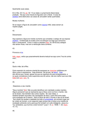Queimarão suas casas.
Em 2 Rei. 25: 9 e Jer. 52: 13 se relata o cumprimento literal desta
predição. Há aqui uma mescla do figurado com o literal. A casa da
adúltera será destruída e as casas de Jerusalém serão queimadas.
Muitas mulheres.
Se se seguir a figura de Jerusalém como esposa infiel, estas seriam as
nações pagãs.
42.
Descansarei.
Aqui aparece a figura do marido ciumento que completa o castigo de sua esposa
adúltera. A retribuição se acaba como se extingue um fogo que consumou
todo o combustível. Como o indica a seqüela (vers. 53, 60-63,los) castigos
não seriam finais, mas sim a retribuição seria corretiva.
43.
Provocou a ira.
Heb. ragaz, verbo que possivelmente deveria traduzir-se aqui como "irou-te contra
mim".
44.
Qual a mãe, tal a filha.
Outro exemplo do costume oriental de expressar as vivencias cotidianas em
ditos curtos e expressivos. Hoje diríamos: 'De tal pau, tal lasca". Este
dito afirma que o Israel, apesar de que se orgulhava de seus antepassados, a
os quais considerava muito superiores aos de outros, não era melhor que sua mãe
hitita (ver com. vers. 3).
45.
Desprezou a seu marido.
"Seus maridos" (BJ). Não se pode identificar com claridade a estes maridos.
Alguns pensaram que se representa aqui a Deus como se fora o marido, não
só do Israel, mas também das outras nações. No caso delas, a
idolatria também equivalia a ter apostatado de Deus, quem lhes tinha dado
uma revelação de si mesmo. Deus é Deus de todo o mundo e não só do Israel.
Tem direito de receber a lealdade de toda a humanidade, em primeiro lugar por
ter criado ao homem, e em segundo lugar porque deu a todos uma medida de
revelação suficiente como para que lhe rendam um culto inteligente. Jesus é a
"luz verdadeira, que ilumina a todo homem" (Juan 1: 9; cf. ROM. 1: 20; Hech.
14: 17).
46.
 