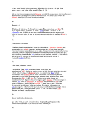 41-46). Este ensino harmoniza com a declaração do apóstolo: "Ao que sabe
fazer o bom, e não o faz, é-lhe pecado" (Sant. 4: 17).
Não se mencionam os pecados da Samaria, sem dúvida porque suas abominações eram
tão recentes que não precisavam ser mencionadas, enquanto que a história de
Sodoma tinha concluído mais de mil anos antes.
50.
Quando o vi.
O hebreu diz "como eu vi". Em primeiro lugar, Deus inspeciona (ver Gén. 18:
21) e depois castiga, conforme às obras. Este proceder é análogo ao do
julgamento final, quando se fará uma cuidadosa investigação dos registros de
todos os homens antes de que se atribuam as recompensas ou castigos (2 Cor. 5:
10).
51.
justificaste a suas irmãs.
Esta frase deverá entender-se a modo de comparação. Sodoma e Samaria, em
comparação com o Judá, pareciam ser inocentes, sem siti que essa aparente
inocência bastasse para absolver as de culpa. Freqüentemente, os seres humanos
procuram justificar sua própria conduta imperfeita comparando-se com outros que,
segundo suas asseverações, são mais pecadores que eles mesmos. Esta conduta
leva a ruína. Os homens só deveriam comparar-se com uma norma: o
imaculado caráter de Cristo.
53.
Farei voltar para seus cativos.
Literalmente, "farei voltar o cativeiro delas", quer dizer, "as
restabelecerei" (BJ). Indica-se assim, em um sentido figurado, voltariam para seu
estado anterior, já que na Sodoma nunca houve cativeiro. Este texto é
problemático pois Sodoma e suas filhas (as cidades circunvizinhas) haviam
desaparecido com todos seus habitantes, séculos antes, e não ficavam delas
descendentes (Gén. 19: 25; Jud. 7). Por isso como podia efetuar um
restabelecimento? É possível que nesta passagem Sodoma simbolize aos povos
vizinhos, tais como os amonitas e os moabitas, descendentes do Lot, quem
tinha sobrevivido à destruição da Sodoma. O plano divino para a salvação
do homem é também para todas as nações. Entretanto, a linguagem de
esta passagem é extremamente figurada, e o propósito desta comparação é o de
"provocá-los [aos judeus] a ciúmes" (ROM. 11: 11). Na restauração Judá
aparece ocupando o terceiro lugar.
54.
Sendo você motivo de consolo.
que estas irmãs, a quem Jerusalém tinha desprezado, participassem de
a restauração seria em si um motivo de maior humilhação.
55.
 