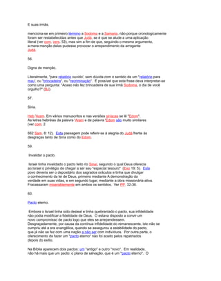 E suas irmãs.
menciona-se em primeiro término a Sodoma e a Samaria, não porque cronologicamente
foram ser restabelecidas antes que Judá, se é que se alude a uma aplicação
literal (ver com. vers. 53), mas sim a fim de que, seguindo o mesmo argumento,
a mera menção delas pudesse provocar o arrependimento da arrogante
Judá.
56.
Digna de menção.
Literalmente, "para relatório ouvido', sem dúvida com o sentido de um "relatório para
mau', ou "brincadeira", ou "recriminação". É possível que esta frase deva interpretar-se
como uma pergunta: "Acaso não fez brincadeira de sua irmã Sodoma, o dia de você
orgulho?" (BJ).
57.
Síria.
Heb.'Aram. Em vários manuscritos e nas versões siríacas se lê "Edom".
As letras hebréias da palavra 'Aram e da palavra 'Edom são muito similares
(ver com. 2
662 Sam. 8: 12). Esta passagem pode referir-se à alegria do Judá frente às
desgraças tanto de Síria como do Edom.
59.
Invalidar o pacto.
Israel tinha invalidado o pacto feito no Sinaí, segundo o qual Deus oferecia
ao Israel o privilégio de chegar a ser seu "especial tesouro" (Exo 19: 5). Este
povo deveria ser o depositário dos sagrados oráculos e tinha que divulgar
o conhecimento da lei de Deus, primeiro mediante A demonstração da
verdade em suas vidas, e em segundo lugar, mediante a obra missionária ativa.
Fracassaram miserablemente em ambos os sentidos. Ver PP. 32-36.
60.
Pacto eterno.
Embora o Israel tinha sido desleal e tinha quebrantado o pacto, sua infidelidade
não podia modificar a fidelidade de Deus. O estava disposto a convir um
novo compromisso de pacto logo que eles se arrependessem.
Desgraçadamente, por causa da contínua infidelidade do remanescente, isto não se
cumpriu até a era evangélica, quando se assegurou a estabilidade do pacto,
que já não se fez com uma nação a não ser com indivíduos. Por outra parte, o
oferecimento de fazer um "pacto eterno" não foi aceito pelos repatriados
depois do exílio.
Na Bíblia aparecem dois pactos: um "antigo" e outro "novo". Em realidade,
não há mais que um pacto: o plano de salvação, que é um "pacto eterno". O
 