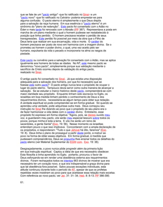 que se fale de um "pacto antigo" -que foi ratificado no Sinaí- e um
"pacto novo" -que foi ratificado no Calvário- poderia emprestar-se para
alguma confusão. O pacto eterno é simplesmente o que Deus dispôs
para a salvação da raça humana. Em sua essência o "pacto eterno" é um
sinônimo do "plano de redenção". Este pacto foi consertado com o Adão no
Éden e mais tarde foi renovado com o Abraão (PP 387). Representava a posta em
marcha de um plano mediante o qual o homem pudesse ser restabelecido à
posição que tinha perdido. O homem precisava receber o perdão de seus
transgressões. Este perdão foi possível por meio da obra que o Filho de
Deus teria que realizar em sua encarnação, vida e morte. O caráter do
homem precisava ser posto de novo em harmonia com a imagem divina. Se o
prometeu ao homem o poder divino, o qual, uma vez aceito pelo ser
humano, expulsaria da vida o pecado e incorporaria na alma os rasgos de
piedade.
Este pacto ou convênio para a salvação foi consertado com o Adão, mas se aplica
igualmente aos homens de todas as idades. No NT, este mesmo pacto se
denominou "novo pacto", simplesmente porque sua validação mediante o
sacrifício de Cristo ocorreu depois da validação do antigo pacto,
realizado no Sinaí.
O antigo pacto foi consertado no Sinaí. Já que existia uma disposição
adequada para a salvação dos homens, por que foi necessário que se
fizesse este outro pacto? O pacto antigo nunca teve o propósito de ocupar o
lugar do pacto eterno. Tampouco devia servir como outra maneira de alcançar a
salvação. Se se estudar o marco histórico deste pacto, compreenderá-se com
maior claridade seu propósito. Enquanto tinham sido escravos no Egito, os
israelitas em boa medida tinham perdido o conhecimento de Deus e dos
requerimentos divinos. necessitaria-se algum tempo para obter sua redação.
A verdade espiritual só pode compreender-se em forma gradual. Só quando se
aprendeu uma verdade, pode adquirisse outra mais. Deus começou seu
instrução no Sinaí lhe dizendo ao povo que o propósito de seu plano era o
de fazer harmonizar a vida deles com o caráter divino. Entretanto, esse
propósito foi expresso em forma objetiva: "Agora, pois, se diereis ouvido meu
voz, e guardarem meu pacto, vós serão meu especial tesouro sobre todos os
povos; porque minha é toda a terra. E vós me serão um reino de
sacerdotes, e gente Santa" (Exo. 19: 56). Nesse momento os israelitas
entendiam pouco o que isso implicava. Concordaram com a ampla declaração de
os propósitos, e responderam: "Tudo o que Jehová há dito, faremos" (Exo.
19: 8). Deus tinha o plano de prosseguir a partir deste ponto, e instruir ao
povo na forma de obter esses objetivos. Em forma gradual, à medida que
pudessem compreendê-los, Deus se propunha lhes ensinar todos os detalhes do
pacto eterno (ver Material Suplementar do EGW com. Exo. 19: 38).
Desgraçadamente, o povo nunca pôde progredir além da primeira lição
em sua instrução espiritual. Captou a idéia de que era necessário obedecer.
Esta filosofia a tinha aprendido no Egito. portanto, procurou o favor de
Deus esforçando-se em render uma obediência externa aos requerimentos
divinos. Foram rechaçados todos os intentos 663 divinos de mostrar que era
necessário ter um coração novo, e que era indispensável a graça divina para
que tal obediência fora possível. Salvo poucas exceções individuais, esta
atitude continuou durante todo o período do AT, apesar de que os profetas
repetidas vezes insistiram ao povo para que aceitasse essa relação mais excelsa.
Com referência ao novo pacto, ver Jer. 31: 31- 34; Heb. 8: 8-13; PP 386-390.
61.
 