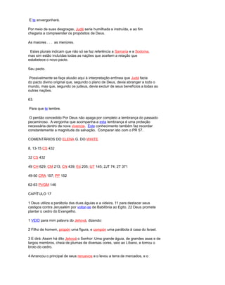 E te envergonhará.
Por meio de suas desgraças, Judá seria humilhada e instruída, e ao fim
chegaria a compreender os propósitos de Deus.
As maiores . . . as menores.
Estes plurais indicam que não só se faz referência a Samaria e a Sodoma,
mas sim estão incluídas todas as nações que aceitem a relação que
estabelece o novo pacto.
Seu pacto.
Possivelmente se faça alusão aqui à interpretação errônea que Judá fazia
do pacto divino original que, segundo o plano de Deus, devia abranger a todo o
mundo, mas que, segundo os judeus, devia excluir de seus benefícios a todas as
outras nações.
63.
Para que te lembre.
O perdão concedido Por Deus não apaga por completo a lembrança do passado
pecaminoso. A vergonha que acompanha a esta lembrança é uma proteção
necessária dentro da nova vivencia. Este conhecimento também faz recordar
constantemente a magnitude da salvação. Comparar isto com o PR 57.
COMENTÁRIOS DO ELENA G. DO WHITE
8, 13-15 CS 432
32 CS 432
49 CH 629; CM 213; CN 439; Ed 205; IJT 145; 2JT 74; 2T 371
49-50 CRA 157; PP 152
62-63 PVGM 146
CAPÍTULO 17
1 Deus utiliza a parábola das duas águias e a videira, 11 para destacar seus
castigos contra Jerusalém por voltar-se de Babilônia ao Egito. 22 Deus promete
plantar o cedro do Evangelho.
1 VEIO para mim palavra do Jehová, dizendo:
2 Filho de homem, propón uma figura, e compón uma parábola à casa do Israel.
3 E dirá: Assim há dito Jehová o Senhor: Uma grande águia, de grandes asas e de
largos membros, cheia de plumas de diversas cores, veio ao Líbano, e tomou o
broto do cedro.
4 Arrancou o principal de seus renuevos e o levou a terra de mercados, e o
 