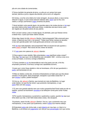 pôs em uma cidade de comerciantes.
5 Tomou também da semente da terra, e a pôs em um campo bom para
semear, plantou-a junto a águas abundantes, pô-la como um salgueiro.
6 E brotou, e se fez uma videira de muita ramagem, de pouca altura, e seus ramos
olhavam à águia, e suas raízes estavam debaixo dela; assim que se fez uma
videira, e arrojou sarmentos e jogou enxertos de planta.
7 Havia também outra grande águia, de grandes asas e de muitas plumas; e hei aqui
que esta videira juntou perto dela suas raízes, e estendeu ela seus ramos, para
ser regada por ela pelos sulcos de seu plantio.
8 Em um bom campo, junto a muitas águas, foi plantada, para que fizesse ramos
e desse fruto, e para que fosse videira robusta.
9 lhes diga: Assim há dito Jehová o Senhor: Será prosperada? Não arrancará seus
raízes, e destruirá seu fruto, e se secará? Todas suas folhas viçosas se secarão;
e isso sem grande poder nem muita gente para arrancar a de suas raízes.
10 E hei aqui está plantada; será prosperada? Não se secará de tudo quando o
vento solano a toque? Nos sulcos de seu verdor se secará.
11 E veio para mim palavra do Jehová, dizendo:
12 Dava agora à casa rebelde: Não entendestes o que significam estas coisas?
lhes diga: Hei aqui que o rei de Babilônia veio Jerusalém, 664 e tomou a seu rei e
a seus príncipes, e os levou consigo a Babilônia.
13 Tomou também a um da descendência real e fez pacto com ele, e lhe fez
emprestar juramento; e se levou consigo aos capitalistas da terra,
14 para que o reino fosse abatido e não se levantasse, a fim de que guardando o
pacto, permanecesse em pé.
15 Mas se rebelou contra ele, enviando embaixadores ao Egito para que lhe desse
cavalos e muita gente. Será prosperado, escapará o que estas coisas fez? O
que rompeu o pacto, poderá escapar?
16 Vivo eu, diz Jehová o Senhor, que morrerá em meio de Babilônia, no lugar
onde habita o rei que lhe fez reinar, cujo juramento menosprezou, e cujo
pacto feito com ele rompeu.
17 E nem com grande exército nem com muita companhia fará Faraó nada por ele na
batalha, quando se levantarem cercados e se edifiquem torres para cortar muitas
vistas.
18 Por quanto menosprezou o juramento e quebrantou o pacto, quando hei aqui que
tinha dado sua mão, e tem feito todas estas coisas, não escapará.
19 portanto, assim há dito Jehová o Senhor: Vivo eu, que o juramento meu que
menosprezou, e meu pacto que quebrantou, trarei-o sobre sua mesma cabeça.
20 Estenderei sobre ele minha rede, e será detento em meu laço, e o farei vir a
Babilônia, e ali entrarei em julgamento com ele por sua prevaricação com que contra
 