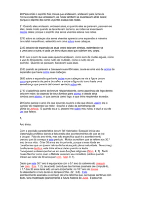 20 Para onde o espírito lhes movia que andassem, andavam; para onde os
movia o espírito que andassem, as rodas também se levantavam atrás deles;
porque o espírito dos seres viventes estava nas rodas.
21 Quando eles andavam, andavam elas, e quando eles se paravam, paravam-se
elas; deste modo quando se levantavam da terra, as rodas se levantavam
depois deles; porque o espírito dos seres viventes estava nas rodas.
22 E sobre as cabeças dos seres viventes aparecia uma expansão a maneira
de cristal maravilhoso, estendido em cima sobre suas cabeças.
23 E debaixo da expansão as asas deles estavam direitas, estendendo-se
a uma para a outra; e cada um tinha duas asas que cobriam seu corpo.
24 E ouvi o som de suas asas quando andavam, como som de muitas águas, como
a voz do Onipotente, como ruído de multidão, como o ruído de um
exército. Quando se paravam, baixavam suas asas.
25 E quando se paravam e baixavam suas 604 asas, ouvia-se uma voz de acima da
expansão que havia sobre suas cabeças.
26 E sobre a expansão que havia sobre suas cabeças se via a figura de um
trono que parecia de pedra de safira; e sobre a figura do trono havia uma
semelhança que parecia de homem sentado sobre ele.
27 E vi aparência como de bronze resplandecente, como aparência de fogo dentro
dela em redor, do aspecto de seus lombos para acima; e desde seus
lombos para abaixo, vi que parecia como fogo, e que tinha resplendor ao redor.
28 Como parece o arco íris que está nas nuvens o dia que chove, assim era o
parecer do resplendor ao redor. Esta foi a visão da semelhança da
glória do Jehová. E quando eu a vi, prostrei-me sobre meu rosto, e ouvi a voz de
um que falava.
1.
Ano trinta.
Com a precisão característica de um fiel historiador, Ezequiel inicia seu
dissertação profético dando a data exata dos acontecimentos de que se vai
a ocupar. Fala do ano trinta, mas não especifica qual é o acontecimento
preciso que dá começo a este período. Muitos acreditam que se refere aos 30.º
ano de sua vida. O ter 30 anos era importante, porque a essa idade se
considerava que um jovem hebreu tinha alcançado plena maturidade. No começo
da dispensa levítica, esta tinha sido a idade quando os levita
começavam a desempenhar-se em suas funções religiosas (Núm. 4: 3). Tanto
nosso Senhor como Juan o Batista iniciaram seu ministério público quando
tinham ao redor de 30 anos (ver com. Mat. 3: 1).
Dado que este 30.º ano é equiparado com o 5.º ano do cativeiro do Joaquín
(ver com. Eze. 1: 2), de acordo com duas das formas possíveis de computá-lo,
o 1.º dos 30 anos teria sido um ano importante: no 18.º ano do Josías
foi descoberto o livro da lei no templo (2 Rei. 22: 3-8). Este
acontecimento assinalou o começo de uma reforma que, se tivesse contínuo com
êxito, teria modificado grandemente a futura história do Judá. É possível
 