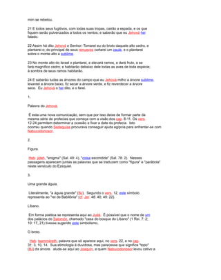 mim se rebelou.
21 E todos seus fugitivos, com todas suas tropas, cairão a espada, e os que
fiquem serão pulverizados a todos os ventos; e saberão que eu Jehová hei
falado.
22 Assim há dito Jehová o Senhor: Tomarei eu do broto daquele alto cedro, e
plantarei-o; do principal de seus renuevos cortarei um caule, e o plantarei
sobre o monte alto e sublime.
23 No monte alto do Israel o plantarei, e elevará ramos, e dará fruto, e se
fará magnífico cedro; e habitarão debaixo dele todas as aves de toda espécie;
à sombra de seus ramos habitarão.
24 E saberão tudas as árvores do campo que eu Jehová milho a árvore sublime,
levantei a árvore baixo, fiz secar a árvore verde, e fiz reverdecer a árvore
seco. Eu Jehová o hei dito, e o farei.
1.
Palavra do Jehová.
É esta uma nova comunicação, sem que por isso deixe de formar parte da
mesma série de profecias que começa com a visão dos cap. 8-11. Os vers.
12-24 permitem determinar a ocasião e fixar a data da profecia. Isto
ocorreu quando Sedequías procurava conseguir ajuda egípcia para enfrentar-se com
Nabucodonosor.
2.
Figura.
Heb. jidah, "enigma" (Sal. 49: 4), "coisa escondida" (Sal. 78: 2). Nesses
passagens aparecem juntas as palavras que se traduzem como "figura" e "parábola"
neste versículo do Ezequiel.
3.
Uma grande águia.
Literalmente, "a águia grande" (BJ). Segundo o vers. 12, este símbolo
representa ao "rei de Babilônia" (cf. Jer. 48: 40; 49: 22).
Líbano.
Em forma poética se representa aqui ao Judá. É possível que o nome de um
dos palácios do Salomón, chamado "casa do bosque do Líbano" (1 Rei. 7: 2;
10: 17, 21) tivesse sugerido este simbolismo.
O broto.
Heb. tsamméreth, palavra que só aparece aqui, no vers. 22, e no cap.
31: 3, 10, 14. Sua etimologia é duvidosa, mas parecesse que significa "topo"
(BJ) da árvore. alude-se aqui ao Joaquín, a quem Nabucodonosor levou cativo a
 