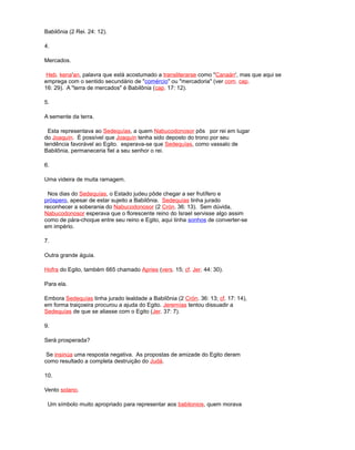 Babilônia (2 Rei. 24: 12).
4.
Mercados.
Heb. kena'an, palavra que está acostumado a transliterarse como "Canaán', mas que aqui se
emprega com o sentido secundário de "comércio" ou "mercadoria" (ver com. cap.
16: 29). A "terra de mercados" é Babilônia (cap. 17: 12).
5.
A semente da terra.
Esta representava ao Sedequías, a quem Nabucodonosor pôs por rei em lugar
do Joaquín. É possível que Joaquín tenha sido deposto do trono por seu
tendência favorável ao Egito. esperava-se que Sedequías, como vassalo de
Babilônia, permaneceria fiel a seu senhor o rei.
6.
Uma videira de muita ramagem.
Nos dias do Sedequías, o Estado judeu pôde chegar a ser frutífero e
próspero, apesar de estar sujeito a Babilônia. Sedequías tinha jurado
reconhecer a soberania do Nabucodonosor (2 Crón. 36: 13). Sem dúvida,
Nabucodonosor esperava que o florescente reino do Israel servisse algo assim
como de pára-choque entre seu reino e Egito, aqui tinha sonhos de converter-se
em império.
7.
Outra grande águia.
Hofra do Egito, também 665 chamado Apries (vers. 15; cf. Jer. 44: 30).
Para ela.
Embora Sedequías tinha jurado lealdade a Babilônia (2 Crón. 36: 13; cf. 17: 14),
em forma traiçoeira procurou a ajuda do Egito. Jeremías tentou dissuadir a
Sedequías de que se aliasse com o Egito (Jer. 37: 7).
9.
Será prosperada?
Se insinúa uma resposta negativa. As propostas de amizade do Egito deram
como resultado a completa destruição do Judá.
10.
Vento solano.
Um símbolo muito apropriado para representar aos babilonios, quem morava
 