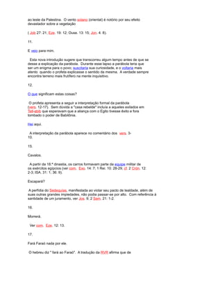 ao leste da Palestina. O vento solano (oriental) é notório por seu efeito
devastador sobre a vegetação
( Job 27: 21; Eze. 19: 12; Ouse. 13: 15; Jon. 4: 8).
11.
E veio para mim.
Esta nova introdução sugere que transcorreu algum tempo antes de que se
desse a explicação da parábola. Durante esse lapso a parábola teria que
ser um enigma para o povo; suscitaria sua curiosidade, e o voltaria mais
atento quando o profeta explicasse o sentido da mesma. A verdade sempre
encontra terreno mais frutífero na mente inquisitivo.
12.
O que significam estas coisas?
O profeta apresenta a seguir a interpretação formal da parábola
(vers. 12-17). Sem dúvida a "casa rebelde" incluía a aqueles exilados em
Tell-abib que esperavam que a aliança com o Egito tivesse êxito e fora
tombado o poder de Babilônia.
Hei aqui.
A interpretação da parábola aparece no comentário dos vers. 3-
10.
15.
Cavalos.
A partir da 18.ª dinastia, os carros formavam parte da equipe militar de
os exércitos egípcios (ver com. Exo. 14: 7; 1 Rei. 10: 28-29; cf. 2 Crón. 12:
2-3; ISA. 31: 1; 36: 9).
Escapará?
A perfídia do Sedequías, manifestada ao violar seu pacto de lealdade, além de
suas outras grandes impiedades, não podia passar-se por alto. Com referência à
santidade de um juramento, ver Jos. 9; 2 Sam. 21: 1-2.
16.
Morrerá.
Ver com. Eze. 12: 13.
17.
Fará Faraó nada por ele.
O hebreu diz " fará ao Faraó". A tradução da RVR afirma que de
 
