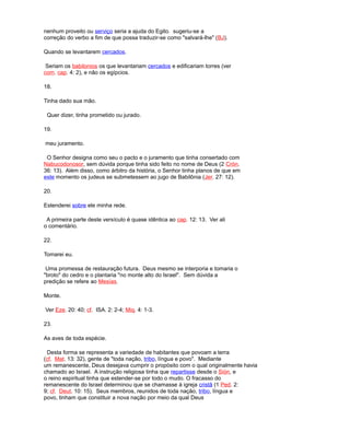 nenhum proveito ou serviço seria a ajuda do Egito. sugeriu-se a
correção do verbo a fim de que possa traduzir-se como "salvará-lhe" (BJ).
Quando se levantarem cercados.
Seriam os babilonios os que levantariam cercados e edificariam torres (ver
com. cap. 4: 2), e não os egípcios.
18.
Tinha dado sua mão.
Quer dizer, tinha prometido ou jurado.
19.
meu juramento.
O Senhor designa como seu o pacto e o juramento que tinha consertado com
Nabucodonosor, sem dúvida porque tinha sido feito no nome de Deus (2 Crón.
36: 13). Além disso, como árbitro da história, o Senhor tinha planos de que em
este momento os judeus se submetessem ao jugo de Babilônia (Jer. 27: 12).
20.
Estenderei sobre ele minha rede.
A primeira parte deste versículo é quase idêntica ao cap. 12: 13. Ver ali
o comentário.
22.
Tomarei eu.
Uma promessa de restauração futura. Deus mesmo se interporia e tomaria o
"broto" do cedro e o plantaria "no monte alto do Israel". Sem dúvida a
predição se refere ao Mesías.
Monte.
Ver Eze. 20: 40; cf. ISA. 2: 2-4; Miq. 4: 1-3.
23.
As aves de toda espécie.
Desta forma se representa a variedade de habitantes que povoam a terra
(cf. Mat. 13: 32), gente de "toda nação, tribo, língua e povo". Mediante
um remanescente, Deus desejava cumprir o propósito com o qual originalmente havia
chamado ao Israel. A instrução religiosa tinha que repartisse desde o Sión, e
o reino espiritual tinha que estender-se por todo o mudo. O fracasso do
remanescente do Israel determinou que se chamasse à igreja cristã (1 Ped. 2:
9; cf. Deut. 10: 15). Seus membros, reunidos de toda nação, tribo, língua e
povo, tinham que constituir a nova nação por meio da qual Deus
 
