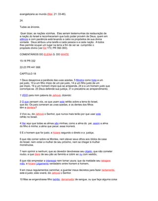 evangelizaria ao mundo (Mat. 21: 33-46).
24.
Tudas as árvores.
Quer dizer, as nações vizinhas. Elas seriam testemunhas da restauração de
a nação do Israel e reconheceriam que tudo poder provém de Deus, quem em
silêncio e com paciência está levando a cabo os propósitos de sua divina
vontade. Deus atribuiu uma tarefa a cada pessoa e a cada nação. A todos
lhes permite ocupar um lugar na terra a fim de ver se cumprirão o
propósito divino (ver Ed 173; PR 392-393).
COMENTÁRIOS DO ELENA G. DO WHITE
15-18 PR 332
22-23 PR 441 666
CAPÍTULO 18
1 Deus desaprova a parábola das uvas azedas. 5 Mostra como trata a um
pai justo, 10 a um filho ímpio de um pai justo, 14 a um filho justo de um
pai ímpio, 19 a um homem ímpio que se arrepende, 24 e a um homem justo que
corrompe-se. 25 Deus defende sua justiça, 31 e precatória ao arrependimento.
1 VEIO para mim palavra do Jehová, dizendo:
2 O que pensam vós, os que usam este refrão sobre a terra do Israel,
que diz: Os pais comeram as uvas azedas, e os dentes dos filhos
têm a dentera?
3 Vivo eu, diz Jehová o Senhor, que nunca mais terão por que usar este
refrão no Israel.
4 Hei aqui que todas as almas são minhas; como a alma do pai, assim a alma
do filho é minha; a alma que pecar, essa morrerá.
5 E o homem que for justo, e hiciere segundo o direito e a justiça;
6 que não comer sobre os Montes, nem elevar seus olhos aos ídolos da casa
do Israel, nem violar a mulher de seu próximo, nem se chegar à mulher
monstruosa,
7 nem oprimir a nenhum; que ao devedor devolvesse seu objeto, que não cometer
roubo, e que diere de seu pão ao faminto e cobrir ao nu com vestido,
8 que não emprestar a interesse nem tomar usura; que da maldade seu retrajere
mão, e hiciere julgamento verdadeiro entre homem e homem,
9 em meus regulamentos caminhar, e guardar meus decretos para fazer rectamente,
este é justo; este viverá, diz Jehová o Senhor.
10 Mas se engendrasse filho ladrão, derramador de sangue, ou que faça alguma coisa
 