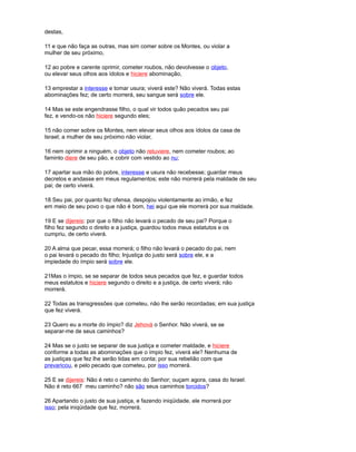 destas,
11 e que não faça as outras, mas sim comer sobre os Montes, ou violar a
mulher de seu próximo,
12 ao pobre e carente oprimir, cometer roubos, não devolvesse o objeto,
ou elevar seus olhos aos ídolos e hiciere abominação,
13 emprestar a interesse e tomar usura; viverá este? Não viverá. Todas estas
abominações fez; de certo morrerá, seu sangue será sobre ele.
14 Mas se este engendrasse filho, o qual vir todos quão pecados seu pai
fez, e vendo-os não hiciere segundo eles;
15 não comer sobre os Montes, nem elevar seus olhos aos ídolos da casa de
Israel; a mulher de seu próximo não violar,
16 nem oprimir a ninguém, o objeto não retuviere, nem cometer roubos; ao
faminto diere de seu pão, e cobrir com vestido ao nu;
17 apartar sua mão do pobre, interesse e usura não recebesse; guardar meus
decretos e andasse em meus regulamentos; este não morrerá pela maldade de seu
pai; de certo viverá.
18 Seu pai, por quanto fez ofensa, despojou violentamente ao irmão, e fez
em meio de seu povo o que não é bom, hei aqui que ele morrerá por sua maldade.
19 E se dijereis: por que o filho não levará o pecado de seu pai? Porque o
filho fez segundo o direito e a justiça, guardou todos meus estatutos e os
cumpriu, de certo viverá.
20 A alma que pecar, essa morrerá; o filho não levará o pecado do pai, nem
o pai levará o pecado do filho; Injustiça do justo será sobre ele, e a
impiedade do ímpio será sobre ele.
21Mas o ímpio, se se separar de todos seus pecados que fez, e guardar todos
meus estatutos e hiciere segundo o direito e a justiça, de certo viverá; não
morrerá.
22 Todas as transgressões que cometeu, não lhe serão recordadas; em sua justiça
que fez viverá.
23 Quero eu a morte do ímpio? diz Jehová o Senhor. Não viverá, se se
separar-me de seus caminhos?
24 Mas se o justo se separar de sua justiça e cometer maldade, e hiciere
conforme a todas as abominações que o ímpio fez, viverá ele? Nenhuma de
as justiças que fez lhe serão tidas em conta; por sua rebelião com que
prevaricou, e pelo pecado que cometeu, por isso morrerá.
25 E se dijereis: Não é reto o caminho do Senhor; ouçam agora, casa do Israel:
Não é reto 667 meu caminho? não são seus caminhos torcidos?
26 Apartando o justo de sua justiça, e fazendo iniqüidade, ele morrerá por
isso; pela iniqüidade que fez, morrerá.
 