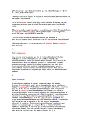 27 E apartando o ímpio de sua impiedade que fez, e fazendo segundo o direito
e a justiça, fará viver sua alma.
28 Porque olhou e se separou de todas suas transgressões que tinha cometido, de
certo viverá; não morrerá.
29 Se ainda dijere a casa do Israel: Não é reto o caminho do Senhor; não são
retos meus caminhos, casa do Israel? Certamente, seus caminhos não são
retos.
30 portanto, eu lhes julgarei a cada um segundo seus caminhos, OH casa do Israel,
diz Jehová o Senhor. Convertíos, e lhes aparte de todas suas transgressões,
e não lhes será a iniqüidade causa de ruína.
31Echad de vós todas suas transgressões com que pecastes, e
lhes faça um coração novo e um espírito novo. por que morrerão, casa do Israel?
32 Porque não quero a morte de que morre, diz Jehová o Senhor; convertíos,
pois, e viverão.
1.
Palavra do Jehová.
Aqui começa uma nova seção que fala da responsabilidade individual de
cada pessoa. Em repetidas ocasiões Ezequiel fazia notar que os
castigos certamente tinham que sobrevir. Assim esperava induzir ao povo ao
arrependimento. Mas este saudável propósito foi frustrado pela forma em
que se interpretou o castigo. Os israelitas consideravam que eram filhos
inocentes que sofriam por causa da iniqüidade de seus pais e que, em
conseqüência, o arrependimento era inútil e desnecessário. Não estavam
dispostos a reconhecer sua própria culpa, nem a admitir sua responsabilidade
pessoal.
2.
Usam este refrão.
O fato de que o qualifique de "refrão", indica que era um dito popular.
O tempo do verbo hebreu sugere que se tratava de algo que se repetia com
freqüência. Jeremías fez referência ao mesmo provérbio e também o condenou
(Jer. 31: 29-30). As uvas azedas que comeram os pais eram seus próprios
pecados. A "dentera" dos filhos representava o sofrimento que os judeus
acreditavam que lhes tinha sobrevindo por causa dos pecados de seus pais. A
primeira vista poderia parecer que este refrão concorda com o que se expressa
claramente no segundo mandamento, que as iniqüidades dos pais seriam
visitadas sobre os filhos (Exo. 20: 5; 34: 7; Deut. 5: 9). Se assim fora, por
o que teria que condenar Ezequiel com tanta veemência o refrão? A declaração
do Ezequiel e o que se afirma na lei têm que ver com dois aspectos
diferentes do problema. Os contemporâneos do Ezequiel insistiam em que
sofriam por causa da culpa de seus pais. Na lei se trata de transmitir a
os filhos a depravação. "É inevitável que os filhos sofram as conseqüências
da maldade de seus pais, mas não são castigados pelas culpas de seus
pais, a não ser que participem dos pecados destes" (PP 313).
 