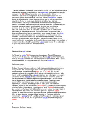 O pecado degradou e depravou a natureza do Adão e Eva. Era impossível que os
pais da raça humana transmitissem a sua posteridade o que eles mesmos não
possuíam (ver CS 588). portanto nós, como descendentes deles,
sofremos o resultado da transgressão de nossos antepassados, mas não
porque nos impute arbitrariamente sua culpa. Se isto fosse assim, poderia
acusar-se a Deus de ser injusto. Mas se ocorrer que os pais só transmitem
o que têm, elimina-se essa acusação se se considerar que a única
alternativa teria sido aniquilar à família humana no momento do primeiro
pecado. A posta em marcha do plano de salvação implicava a necessidade de
perpetuar a vida de nossos primeiros pais, embora isso permitisse a
operação da lei da herança. Entretanto, esta situação era justa pois
tinha sido instituído o plano de salvação, o qual faria que ao fim ficassem
eliminados os apetites pervertidos, a moral depravada, a enfermidade e a
degeneração do corpo, que se transmitiram como legado de pai a filho. Este
plano também prometia nesta vida a vitória sobre as tendências ao mal,
herdadas e cultivadas. O saudável ressaltado final não só será a salvação
de multidões sem número, mas também a eterna imunidade contra futuras
transgressões. Os compatriotas do Ezequiel não compreenderam esta verdade e
acusaram injustamente a Deus de infligir sobre eles o castigo de pecados por
os quais não tinham nenhuma responsabilidade.
4.
Todas as almas são minhas.
As "almas" ou "vistas" (BJ) representam às pessoas. Todos 668 os seres
humanos som de Deus por direito de criação. Todos são igualmente criaturas
delas, e seu trato com eles está livre de prejuízo ou parcialidade. Ama a todos
e deseja salvá-los. O castigo só se aplica quando é merecido.
A alma que pecar.
Embora Ezequiel falava em primeira instância dos castigos que se moravam,
suas palavras têm uma aplicação mais ampla. aplicam-se igualmente à
segunda morte, final e irrevogável (Apoc. 20: 14; cf. Mat. 10: 28). No
universo de Deus, já restaurado, não ficará nenhum vestígio de pecado. Não
ficarão lembranças da maldição, tais como almas que ardem para sempre em
um inferno eterno. O triunfo de Deus sobre o mal será completo. A idéia de
que ao ímpio lhe concederá vida eterna, embora esta seja a de um tortura
eterno, é totalmente contrária às Sagradas Escrituras. Esta doutrina se
apóia na falsa premissa de que a alma é uma entidade separada e
indestrutível. Mas esta idéia não provém da Bíblia, mas sim dos falsos
conceitos filosóficos que desde muito temprana época invadiram o pensamento
judeu e cristão. A palavra aqui traduzida como "alma" (néfesh) não tem nada
que ver com nenhuma parte imortal do homem, nem sequer com o princípio de
vida no homem. Equivale a "ser humano", "pessoa". A palavra néfesh
designa ao ser humano como a uma pessoa única, diferente de todas as demais.
A fim de fazer destacar esta identidade peculiar, as Escrituras falam do
homem com o término "alma". Aqui Ezequiel afirma que "a pessoa que pecar
morrerá". No com. de Sal. 16: 10 aparece um estudo detalhado da palavra
nefesh.
5.
Segundo o direito e a justiça.
 