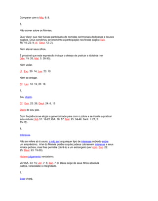 Comparar com o Miq. 6: 8.
6.
Não comer sobre os Montes.
Quer dizer, que não tivesse participado de comidas cerimoniais dedicadas a deuses
pagãos. Deus condenou severamente a participação nas festas pagãs (Eze.
16: 16; 22: 9; cf. Deut. 12: 2).
Nem elevar seus olhos.
É provável que esta expressão indique o desejo de praticar a idolatria (ver
Gén. 19: 26; Mat. 5: 28-30).
Nem violar.
cf. Exo. 20: 14; Lev. 20: 10.
Nem se chegar.
Cf. Lev. 18: 19; 20: 18.
7.
Seu objeto.
Cf. Exo. 22: 26; Deut. 24: 6, 13
Diere de seu pão.
Com freqüência se elogia a generosidade para com o pobre e se insiste a praticar
esta virtude (Job 31: 16-22; ISA. 58: 57; Mat. 25: 34-46; Sant. 1: 27; 2:
15-16).
8.
Interesse.
Não se refere só à usura, a não ser a qualquer tipo de interesse cobrado sobre
um empréstimo. A lei do Moisés proibia a quão judeus cobrassem interesse a seus
irmãos pobres, mas lhes permitia cobrá-lo a um estrangeiro (ver com. Exo. 22:
25; Deut. 23: 19-20).
Hiciere julgamento verdadeiro.
Ver ISA. 33: 15; Jer. 7: 5; Zac. 7: 9. Deus exige de seus filhos absoluta
justiça, veracidade e integridade.
9.
Este viverá.
 
