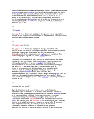 Sem dúvida Ezequiel aplicava estas palavras em primeira instância à prosperidade
temporário neste mundo presente, mas também podem aplicar-se à vida futura
imortal. Quando a pessoa aceita a Cristo, recebe a vida eterna. Disse Jesus:
"que acredita em mim, tem vida eterna" (Juan 6: 47; cf. 1 Juan 5: 11-12).
"Cristo se fez carne conosco, a fim de que pudéssemos ser espírito com
ele. Em virtude desta união temos que sair da tumba, não simplesmente como
manifestação do poder de Cristo, mas sim porque, pela fé, sua vida chegou a
ser nossa" (DTG 352).
10.
Filho ladrão.
Nos vers. 10-13 se descreve o caso de um filho que, em vez de seguir o bom
exemplo de seu pai piedoso, desencaminha-se completamente, e temerariamente
abandona a virtude para praticar o crime.
14.
Não hiciere segundo eles.
Nos vers. 14-18 se descreve o caso de um filho que, espantado pelos
pecados de seu pai, sente-se impulsionado a evitar o pecado de seu progenitor.
Neste caso o pai comeu "uvas azedas" e o filho não sofreu que
dentera (vers. 2). Deste modo se contradiz explicitamente a parábola. Cada
pessoa será julgada segundo seu próprio caráter individual.
Entretanto, não pode negar-se que o filho de um homem piedoso tem certas
vantagens, e que o filho de um pai ímpio tem certos impedimentos no que
refere-se à possibilidade de formar um caráter reto. Entretanto, a
responsabilidade de uma pessoa é diretamente proporciona aos privilégios
que teve (Luc. 12: 48). Mas posto que o Evangelho tem o poder de
vencer as tendências ao mal, tão hereditárias como cultivadas, pode
eliminar o efeito de uma herança desfavorável, pelo menos no que se
refere à aquisição do caráter devido. Dado que todos têm o
privilegio de receber 669 o Evangelho, nenhum poderá apresentar ante o juiz em
o dia final a desculpa insinuada nesta parábola das "uvas azedas". Quem
perca-se não terá razão para acusar a outro a não ser a si mesmo por ter ficado
excluído do céu.
19.
por que o filho não levará?
É provável que a pergunta surja do fato de que a parábola parece
contradizer o que se acostuma na lei, a forma em que opera a natureza e
a opinião popular. Ezequiel não discute as objeções humanas, a não ser repete a
lei da responsabilidade individual. No pensamento judeu, a pessoa era
considerada como parte da família ou da nação. O novo ensino de
Ezequiel era em realidade precursora de um dos conceitos básicos do novo
pacto. Sob o antigo pacto (ver com. cap. 16: 60), acreditava-se que a salvação
apoiava-se na relação externa com o sistema central de culto. O sacerdote
era o intérprete da lei divina, e o indivíduo, em vez de estudar as
Escritura por si mesmo, dependia da interpretação dos dirigentes
religiosos. No novo pacto, afirma-se categoricamente: "E nenhum ensinará
 