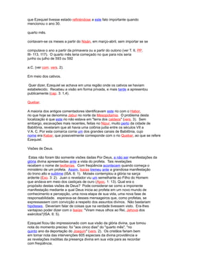 que Ezequiel tivesse estado refiriéndose a este fato importante quando
mencionou o ano 30.
quarto mês.
contavam-se os meses a partir do Nisán, em março-abril, sem importar se se
computava o ano a partir da primavera ou a partir do outono (ver T. II, PP.
III- 113, 117). O quarto mês teria começado no que para nós seria
junho ou julho de 593 ou 592
a.C. (ver com. vers. 2).
Em meio dos cativos.
Quer dizer, Ezequiel se achava em uma região onde os cativos se haviam
estabelecido. Recebeu a visão em forma privada, e mais tarde a apresentou
publicamente (cap. 3: 1,4).
Quebar.
A maioria dos antigos comentadores identificavam este rio com o Habor,
rio que hoje se denomina Jabur no norte da Mesopotamia. O problema desta
localização é que este rio não estava em "terra dos caldeos" (vers. 3). Sem
embargo, escavações mais recentes, feitas no Nipur, muito perto da cidade de
Babilônia, revelaram que ali havia uma colônia judia entre os séculos VII a
V A. C. Por esta comarca corria um dos grandes canais de Babilônia, cujo
nome era Kabar, que possivelmente corresponde com o rio Quebar, ao que se refere
Ezequiel.
Visões de Deus.
Estas não foram tão somente visões dadas Por Deus, a não ser manifestações da
glória divina apresentadas ante a vista do profeta. Tais revelações
recebem o nome de teofanías. Com freqüência acontecem quando começa o
ministério de um profeta. Assim, Isaías tremeu ante a grandiosa manifestação
do trono alto e sublime (ISA. 6: 1). Moisés contemplou a glória na sarça
ardente (Exo. 3: 2). Juan o revelador viu um semelhante ao Filho do Homem
que andava em meio dos castiçais de ouro (Apoc. 1: 13). Qual era o
propósito destas visões de Deus? Pode considerar-se como a imponente
manifestação mediante a qual Deus inicia ao profeta em um novo mundo de
conhecimento e percepção, uma nova etapa de sua vida, uma nova fase de
responsabilidade. esperava-se desses mensageiros que, como profetas, se
expressassem com convicção a respeito dos assuntos divinos. Não bastariam
hipóteses. Deveriam falar de coisas que na verdade tivessem visto. Era-lhes
vantajoso poder dizer com o Isaías: "Viram meus olhos ao Rei, Jehová dos
exércitos"(ISA. 6: 5).
Ezequiel ficou tão impressionado com sua visão da glória divina, que tomou
nota do momento preciso: foi "aos cinco dias" do "quarto mês", "no
quinto ano da deportação do Joaquín" (vers. 2). Os cristãos fariam bem
em tomar nota das intervenções 605 especiais da divina providência e
as revelações insólitas da presença divina em sua vida para as recordar
com freqüência.
 