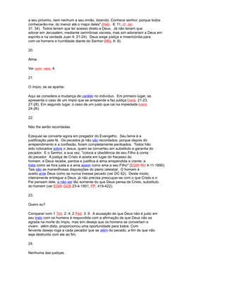 a seu próximo, nem nenhum a seu irmão, dizendo: Conhece senhor; porque todos
conhecerão-me, do menor até o major deles" (Heb. 8: 11; cf. Jer.
31: 34). Todos teriam que ter acesso direto a Deus. Já não teriam que
adorar em Jerusalém, mediante cerimônias visíveis, mas sim adorariam a Deus em
espírito e na verdade Juan 4: 21-24). Deus exige justiça e misericórdia para
com os homens e humildade diante do Senhor (Miq. 6: 8).
20.
Alma.
Ver com. vers. 4.
21.
O ímpio, se se apartar.
Aqui se considera a mudança de caráter no indivíduo. Em primeiro lugar, se.
apresenta o caso de um ímpio que se arrepende e faz justiça (vers. 21-23,
27-28). Em segundo lugar, o caso de um justo que cai na impiedade (vers.
24-26).
22.
Não lhe serão recordadas.
Ezequiel se converte agora em pregador do Evangelho. Seu tema é a
justificação pela fé. Os pecados já não são recordados, porque depois do
arrependimento e a confissão, foram completamente perdoados. Todos hão
sido colocados sobre o Jesus, quem se converteu em substituto e garantia do
pecador. E o Senhor, a sua vez, "coloca a obediência de seu Filho à conta
do pecador. A justiça de Cristo é aceita em lugar do fracasso do
homem, e Deus recebe, perdoa e justifica à alma arrependida e crente; a
trata como se fora justa e a ama assim como ama a seu Filho" (EGW RH 4-11-1890).
Tais são as maravilhosas disposições do plano celestial. O homem é
aceito ante Deus como se nunca tivesse pecado (ver DC 62). Deste modo,
inteiramente entregue a Deus, já não precisa preocupar-se com o que Cristo e o
Pai pensam dele, a não ser tão somente do que Deus pensa de Cristo, substituto
do homem (ver EGW GCB 23-4-1901, PP. 419-422).
23.
Quero eu?
Comparar com 1 Tim. 2: 4; 2 Ped. 3: 9. A acusação de que Deus não é justo em
seu trato com os homens é respondida com a afirmação de que Deus não se
agrada na morte do ímpio, mas sim deseja que os homens se convertam e
vivam. além disto, proporcionou uma oportunidade para todos. Com
fervente desejo roga a cada pecador que se além do pecado, a fim de que não
seja destruído com ele ao fim.
24.
Nenhuma das justiças.
 