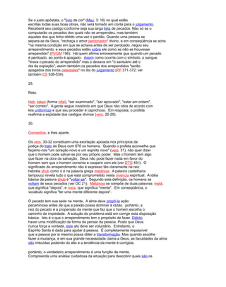 Se o justo apóstata, o "livro de cor" (Mau. 3: 16) no qual estão
escritas todas suas boas obras, não será tomado em conta para o julgamento.
Receberá seu castigo conforme seja sua larga lista de pecados. Não só se o
computarão os pecados dos quais não se arrependeu, mas também
aqueles dos que tinha obtido uma vez o perdão. Quando uma pessoa se
separa-se de Deus, "rechaça o amor perdonador" divino, e em conseqüência se acha
"na mesma condição em que se achava antes de ser perdoado. negou seu
arrependimento, e seus pecados estão sobre ele como se não se houvesse
arrependido" (PVGM 196). Há quem afirma erroneamente que quando um pecado
é perdoado, ao ponto é apagado. Assim como ocorria com o símbolo, o sangue
"tirava o pecado do arrependido" mas o deixava em "o santuário até o
dia da expiação", assim também os pecados dos arrependidos "serão
apagados dos livros celestiales" no dia do julgamento (PP 371-372; ver
também CS 536-539).
25.
Reto.
Heb. takan (forma nifal), "ser examinado", "ser aprovado", "estar em ordem",
"ser correto". A gente segue insistindo em que Deus não obra de acordo com
leis uniformize e que seu proceder é caprichoso. Em resposta, o profeta
reafirma a eqüidade dos castigos divinos (vers. 25-29).
30.
Convertíos, e lhes aparte.
Os vers. 30-32 constituem uma exortação apoiada nos princípios da
justiça do trato de Deus com 670 os homens. Quando o profeta aconselha que
façamo-nos "um coração novo e um espírito novo" (vers. 31), não quer dizer
que o homem pode salvar-se por seu próprio poder. Mas o homem tem algo
que fazer na obra da salvação. Deus não pode fazer nada em favor do
homem sem que o homem consinta e coopere com ele (ver DTG 43 l). O
significado do arrependimento não é expresso tão claramente na raiz
hebréia shub como o é na palavra grega metánoia. A palavra castelhana
tampouco revela tudo o que está comprometido nesta vivencia espiritual. A idéia
básica da palavra shub é "voltar-se". Segundo esta definição, os homens se
voltam de seus pecados (ver DC 21). Metánoia se compõe de duas palavras: metá,
que significa "depois", e noús, que significa "mente". Em conseqüência, o
vocábulo significa "ter uma mente diferente depois".
O pecado tem sua sede na mente. A alma deve propô-la ação
pecaminosa antes de que a paixão possa dominar à razão. portanto, a
raiz do pecado é a propensão da mente que faz que o homem escolha o
caminho de impiedade. A solução do problema está em corrigir esta disposição
básica. Isto é o que o arrependimento tem o propósito de fazer. Débito
haver uma modificação da forma de pensar da pessoa. Posto que Deus
nunca força a vontade, este ato deve ser voluntário. Entretanto, o
Espírito Santo é dado para ajudar à pessoa. É completamente impossível
que a pessoa por si mesmo possa obter a transformação. Mas quando escolhe
fazer a mudança, e em sua grande necessidade clama a Deus, as faculdades da alma
são imbuídas podendo do alto e a tendência da mente é corrigida.
portanto, o verdadeiro arrependimento é uma função da mente.
Compreende uma análise cuidadosa da situação para descobrir quais são os
 