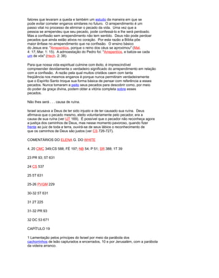 fatores que levaram a queda e também um estudo da maneira em que se
pode evitar cometer enganos similares no futuro. O arrependimento é um
passo vital no processo de eliminar o pecado da vida. Uma vez que a
pessoa se arrependeu que seu pecado, pode confessá-lo e lhe será perdoado.
Mas a confissão sem arrependimento não tem sentido. Deus não pode perdoar
pecados que ainda estão ativos no coração. Por esta razão a Bíblia põe
maior ênfase no arrependimento que na confissão. O ensino básico
do Jesus era: "Arrepentíos, porque o reino dos céus se aproximou" (Mat.
4: 17; Mar. 1: 15). A admoestação do Pedro foi: "Arrepentíos, e batize-se cada
um de vós" (Hech. 2: 38).
Para que nossa vida espiritual culmine com êxito, é imprescindível
compreender devidamente o verdadeiro significado do arrependimento em relação
com a confissão. A razão pela qual muitos cristãos caem com tanta
freqüência nos mesmos enganos é porque nunca permitiram verdadeiramente
que o Espírito Santo troque sua forma básica de pensar com referência a esses
pecados. Nunca tomaram a peito seus pecados para descobrir como, por meio
do poder da graça divina, podem obter a vitória completa sobre esses
pecados.
Não lhes será . . . causa de ruína.
Israel acusava a Deus de ter sido injusto e de ter causado sua ruína. Deus
afirmava que o pecado mesmo, eleito voluntariamente pelo pecador, era a
causa de sua ruína (ver IJT 169). É possível que o pecador não reconheça agora
a justiça dos caminhos de Deus, mas nesse momento pavoroso, quando fizer
frente ao juiz de toda a terra, ouvirá-se de seus lábios o reconhecimento de
que os caminhos de Deus são justos (ver CS 726-727).
COMENTÁRIOS DO ELENA G. DO WHITE
4, 20 CMC 349;CS 588; FÉ 197; NB 54; P 51; SR 388; 1T 39
23 PR 93; 5T 631
24 CS 537
25 5T 631
25-26 PVGM 229
30-32 5T 631
31 2T 225
31-32 PR 93
32 DC 53 671
CAPÍTULO 19
1 Lamentação pelos príncipes do Israel por meio da parábola dos
cachorrinhos de leão capturados e encerrados, 10 e por Jerusalém, com a parábola
da videira arranco.
 