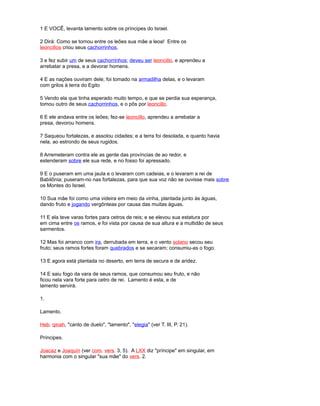 1 E VOCÊ, levanta lamento sobre os príncipes do Israel.
2 Dirá: Como se tornou entre os leões sua mãe a leoa! Entre os
leoncillos criou seus cachorrinhos,
3 e fez subir um de seus cachorrinhos; deveu ser leoncillo, e aprendeu a
arrebatar a presa, e a devorar homens.
4 E as nações ouviram dele; foi tomado na armadilha delas, e o levaram
com grilos à terra do Egito
5 Vendo ela que tinha esperado muito tempo, e que se perdia sua esperança,
tomou outro de seus cachorrinhos, e o pôs por leoncillo.
6 E ele andava entre os leões; fez-se leoncillo, aprendeu a arrebatar a
presa, devorou homens.
7 Saqueou fortalezas, e assolou cidades; e a terra foi desolada, e quanto havia
nela, ao estrondo de seus rugidos.
8 Arremeteram contra ele as gente das províncias de ao redor, e
estenderam sobre ele sua rede, e no fosso foi apressado.
9 E o puseram em uma jaula e o levaram com cadeias, e o levaram a rei de
Babilônia; puseram-no nas fortalezas, para que sua voz não se ouvisse mais sobre
os Montes do Israel.
10 Sua mãe foi como uma videira em meio da vinha, plantada junto às águas,
dando fruto e jogando vergônteas por causa das muitas águas.
11 E ela teve varas fortes para cetros de reis; e se elevou sua estatura por
em cima entre os ramos, e foi vista por causa de sua altura e a multidão de seus
sarmentos.
12 Mas foi arranco com ira, derrubada em terra, e o vento solano secou seu
fruto; seus ramos fortes foram quebrados e se secaram; consumiu-as o fogo.
13 E agora está plantada no deserto, em terra de secura e de aridez.
14 E saiu fogo da vara de seus ramos, que consumou seu fruto, e não
ficou nela vara forte para cetro de rei. Lamento é esta, e de
lamento servirá.
1.
Lamento.
Heb. qinah, "canto de duelo", "lamento", "elegia" (ver T. III, P. 21).
Príncipes.
Joacaz e Joaquín (ver com. vers. 3, 5). A LXX diz "príncipe" em singular, em
harmonia com o singular "sua mãe" do vers. 2.
 