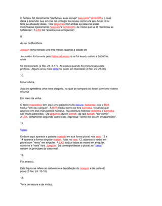 O hebreu diz literalmente "conheceu suas viúvas" (wayyeda' 'almenoth), o qual
daria a entender que em vez de proteger às viúvas, como era seu dever, o rei
teria se abusado delas. Nos tárgumes 672 ambas as palavras estão
modificadas ligeiramente (wayyaro'a 'armenoth), de modo que se lê "danificou as
fortalezas". A LXX diz "assolou sua arrogância".
9.
Ao rei de Babilônia.
Joaquín tinha reinado uns três meses quando a cidade de
Jerusalém foi tomada pelo Nabucodonosor o rei foi levado cativo a Babilônia,
onde
foi encarcerado (2 Rei. 24: 8-17). Ali estava quando foi pronunciada esta
profecia. Alguns anos mais tarde foi posto em liberdade (2 Rei. 25: 27-30).
10.
Uma videira.
Aqui se apresenta uma nova alegoria, na qual se compara ao Israel com uma videira
robusta.
Em meio da vinha.
O texto masorético tem aqui uma palavra muito escura: bedamka, que a RVA
traduz "em seu sangue". A RVR traduz como se fora karmeka, vocábulo que
aparece em dois manuscritos hebreus. Na escritura hebréia bedamka e karmeka
são muito parecidos. Os tárgumes dizem tidmeh, da raiz damah, "ser como".
A LXX, certamente seguindo outro texto, expressa: "como flor de um amadurecido".
11.
Varas.
Embora aqui aparece a palavra mattoth em sua forma plural, nos vers. 12 e
14 aparece a forma singular matteh. Mas no vers. 12, aparece o verbo em
plural com "ramo" em singular. A LXX traduz todas as vezes em singular,
como se a "vara" fora Joaquín. Se correspondesse o plural, as "varas"
seriam os príncipes da casa real.
12.
Foi arranco.
Esta figura se refere ao cativeiro e a deportação do Joaquín e de parte do
povo (2 Rei. 24: 10-16).
13.
Terra de secura e de aridez.
 