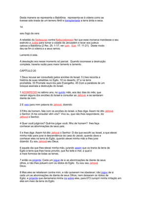 Desta maneira se representa a Babilônia. representa-se à videira como se
tivesse sido tirada de um terreno fértil e transplantada a terra árida e seca.
14.
saiu fogo da vara.
A rebelião do Sedequías contra Nabucodonosor fez que esse monarca mandasse a seu
exército a Judea para tomar a cidade de Jerusalém e levar aos judeus
cativos a Babilônia (2 Rei. 25: 1-17; ver com. Eze. 17: 11-21). Deste modo
deu-se fim à videira e a seus ramos.
Lamento é esta.
A desolação era nesse momento só parcial. Quando ocorresse a destruição
completa, haveria razão para maior lamento e lamento.
CAPÍTULO 20
1 Deus recusa ser consultado pelos anciões do Israel. 5 Lhes recorda a
história de suas rebeliões no Egito, 10 no deserto, 27 e na terra
prometida. 33 Promete reuni-los pelo Evangelho. 45 Com a parábola de um
bosque assinala a destruição do Israel.
1 ACONTECIO no sétimo ano, no quinto mês, aos dez dias do mês, que
vieram alguns dos anciões do Israel a consultar ao Jehová, e se sentaram
diante de mim.
2 E veio para mim palavra do Jehová, dizendo:
3 Filho de homem, fala com os anciões do Israel, e lhes diga: Assim há dito Jehová
o Senhor: A me consultar vêm vós? Vivo eu, que não lhes responderei, diz
Jehová o Senhor.
4 Quer você julgá-los? Quê-los julgar você, filho de homem? lhes faça
conhecer as abominações de seus pais,
5 e lhes diga: Assim há dito Jehová o Senhor: O dia que escolhi ao Israel, e que elevei
minha mão para jurar à descendência da casa do Jacob, quando dava a
conhecer eles na terra do Egito, quando elevei minha mão e lhes jurei
dizendo: Eu sou Jehová seu Deus;
6 aquele dia que lhes elevei minha mão, jurando assim que os tiraria da terra de
Egito à terra que lhes havia provido, que flui leite e mel, a qual é
a mais formosa de todas as terras;
7 então os pinjente: Cada um jogue de si as abominações de diante de seus
olhos, e não lhes poluam com os ídolos do Egito. Eu sou seu Jehová
Deus.
8 Mas eles se rebelaram contra mim, e não quiseram me obedecer; não jogou de si
cada um as abominações de diante de seus Olhos, nem deixaram os ídolos de
Egito; e pinjente que derramaria minha ira sobre eles, para 673 cumprir minha irritação em
eles em meio da terra do Egito.
 