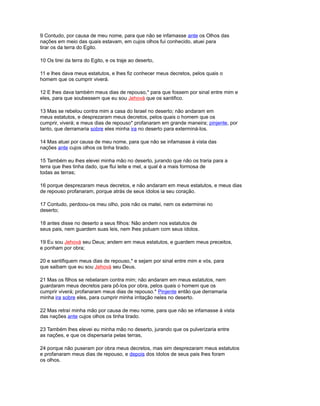 9 Contudo, por causa de meu nome, para que não se infamasse ante os Olhos das
nações em meio das quais estavam, em cujos olhos fui conhecido, atuei para
tirar os da terra do Egito.
10 Os tirei da terra do Egito, e os traje ao deserto,
11 e lhes dava meus estatutos, e lhes fiz conhecer meus decretos, pelos quais o
homem que os cumprir viverá.
12 E lhes dava também meus dias de repouso,* para que fossem por sinal entre mim e
eles, para que soubessem que eu sou Jehová que os santifico.
13 Mas se rebelou contra mim a casa do Israel no deserto; não andaram em
meus estatutos, e desprezaram meus decretos, pelos quais o homem que os
cumprir, viverá; e meus dias de repouso* profanaram em grande maneira; pinjente, por
tanto, que derramaria sobre eles minha ira no deserto para exterminá-los.
14 Mas atuei por causa de meu nome, para que não se infamasse à vista das
nações ante cujos olhos os tinha tirado.
15 Também eu lhes elevei minha mão no deserto, jurando que não os traria para a
terra que lhes tinha dado, que flui leite e mel, a qual é a mais formosa de
todas as terras;
16 porque desprezaram meus decretos, e não andaram em meus estatutos, e meus dias
de repouso profanaram, porque atrás de seus ídolos ia seu coração.
17 Contudo, perdoou-os meu olho, pois não os matei, nem os exterminei no
deserto;
18 antes disse no deserto a seus filhos: Não andem nos estatutos de
seus pais, nem guardem suas leis, nem lhes poluam com seus ídolos.
19 Eu sou Jehová seu Deus; andem em meus estatutos, e guardem meus preceitos,
e ponham por obra;
20 e santifiquem meus dias de repouso,* e sejam por sinal entre mim e vós, para
que saibam que eu sou Jehová seu Deus.
21 Mas os filhos se rebelaram contra mim; não andaram em meus estatutos, nem
guardaram meus decretos para pô-los por obra, pelos quais o homem que os
cumprir viverá; profanaram meus dias de repouso.* Pinjente então que derramaria
minha ira sobre eles, para cumprir minha irritação neles no deserto.
22 Mas retraí minha mão por causa de meu nome, para que não se infamasse à vista
das nações ante cujos olhos os tinha tirado.
23 Também lhes elevei eu minha mão no deserto, jurando que os pulverizaria entre
as nações, e que os dispersaria pelas terras,
24 porque não puseram por obra meus decretos, mas sim desprezaram meus estatutos
e profanaram meus dias de repouso, e depois dos ídolos de seus pais lhes foram
os olhos.
 